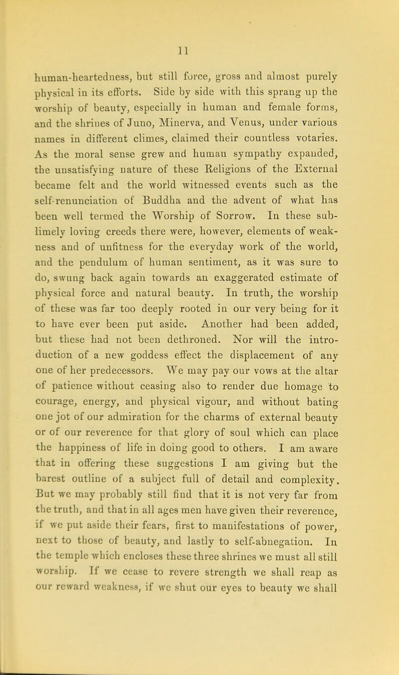 human-heartedness, but still force, gross and almost purely physical iu its efforts. Side by side with this sprang up the worship of beauty, especially in human and female forms, and the shrines of Juno, Minerva, and Venus, under various names in different climes, claimed their countless votaries. As the moral sense grew and human sympathy expanded, the unsatisfying nature of these Religions of the External became felt and the world witnessed events such as the self-renunciation of Buddha and the advent of what has been well termed the Worship of Sorrow. In these sub- limely loving creeds there were, however, elements of weak- ness and of unfitness for the everyday work of the world, and the pendulum of human sentiment, as it was sure to do, swung back again towards an exaggerated estimate of physical force and natural beauty. In truth, the worship of these was far too deeply rooted in our very being for it to have ever been put aside. Another had been added, but these had not been dethroned. Nor will the intro- duction of a new goddess effect the displacement of any one of her predecessors. We may pay our vows at the altar of patience without ceasing also to render due homage to courage, energy, and physical vigour, and without bating one jot of our admiration for the charms of external beautv or of our reverence for that glory of soul which can place the happiness of life in doing good to others. I am aware that in offering these suggestions I am giving but the barest outline of a subject full of detail and complexity. But we may probably still find that it is not very far from the truth, and that in all ages men have given their reverence, if we put aside their fears, first to manifestations of power, next to those of beauty, and lastly to self-abnegation. In the temple which encloses these three shrines we must all still worship. If we cease to revere strength we shall reap as our reward weakness, if we shut our eyes to beauty we shall