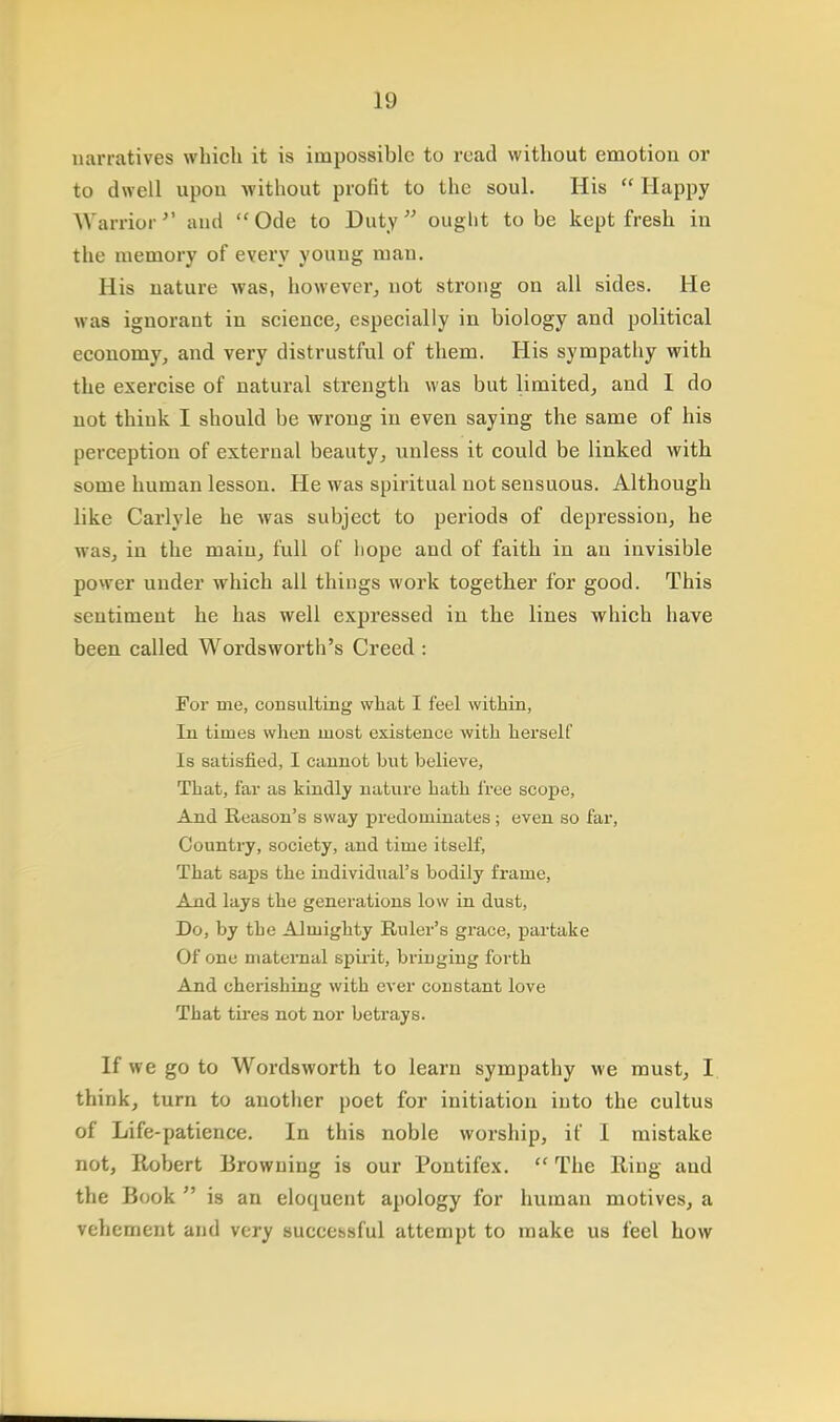 narratives which it is impossible to read without emotiou or to dwell upou without profit to the soul. His  Happy Warrior and Ode to Duty ought to be kept fresh in the memory of every young man. His nature was, however, not strong on all sides. He was ignorant in science, especially in biology and political economy, and very distrustful of them. His sympathy with the exercise of natural strength was but limited, and I do not think I should be wrong iu even saying the same of his perception of external beauty, unless it could be linked with some human lesson. He was spiritual not sensuous. Although like Carlyle he was subject to periods of depression, he was, in the main, full of liope and of faith in an invisible power under which all things work together for good. This sentiment he has well expressed in the lines which have been called Wordsworth's Creed : For me, consulting what I feel within, In times when most existence with herself Is satisfied, I cannot hut believe, That, far as kindly nature hath free scope, And Reason's sway predominates; even so far, Country, society, and time itself, That saps the individual's bodily frame, And lays the generations low in dust, Do, by tbe Almighty Ruler's grace, partake Of one maternal spirit, bringing forth And cherishing with ever constant love That tires not nor betrays. If we go to Wordsworth to learn sympathy we must, I think, turn to another poet for initiation into the cultus of Life-patience. In this noble worship, if I mistake not, Robert Browning is our Pontifex.  The Ring and the Book  is an eloquent apology for human motives, a vehement and very successful attempt to make us feel how