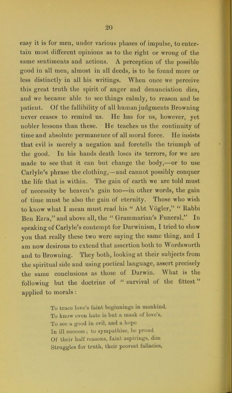 easy it is for men, under various phases of impulse, to enter- tain most different opinions as to the right or wrong of the same sentiments and actions. A perception of the possible good in all men, almost in all deeds, is to be found more or less distinctly in all his writings. When once we perceive this great truth the spirit of anger and denunciation dies, and we became able to see things calmly, to reason and be patient. Of the fallibility of all human judgments Browning never ceases to remind us. He has for us, however, yet nobler lessons than these. He teaches us the continuity of time and absolute permanence of all moral force. He insists that evil is merely a negation and foretells the triumph of the good. In his hands death loses its terrors, for we are made to see that it can but change the body,—or to use Carlyle's phrase the clothing, — and cannot possibly conquer the life that is within. The gain of earth we are told must of necessity be heaven's gain too—in other words, the gain of time must be also the gain of eternity. Those who wish to know what I mean must read his  Abt Vogler,  Rabbi Ben Ezra, and above all, the  Grammarian's Funeral. In speaking of Carlyle's contempt for Darwinism, I tried to show you that really these two were saying the same thing, and I am now desirous to extend that assertion both to Wordsworth and to Browning. They both, looking at their subjects from the spiritual side and using poetical language, assert precisely the same conclusions as those of Darwin. What is the following but the doctrine of  survival of the fittest applied to morals: To trace love's ftdnt beginnings in mankind, To know even hate is but a mask of love*s, To see a good in evil, and a hope In ill success; to sympathise, be proud Of their half reasons, faint aspirings, dim Struggles for truth, their poorest fallacies,