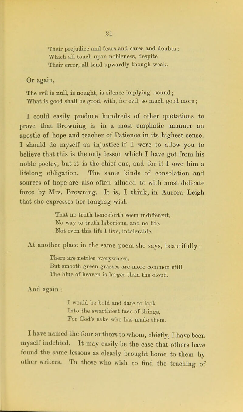 Their prejudice and fears and cares and doubts ; Which all touch upon nobleness, despite Their error, all tend upwardly though weak. Or again, The evil is null, is nought, is silence implying sound; What is good shall be good, with, for evil, so much good more; I could easily produce hundreds of other quotations to prove that Browning is in a most emphatic manner an apostle of hope and teacher of Patience in its highest sense. I should do myself an injustice if I were to allow you to believe that this is the only lesson which I have got from his noble poetry, but it is the chief one, and for it I owe him a lifelong obligation. The same kinds of consolation and sources of hope are also often alluded to with most delicate force by Mrs. Browning. It is, I think, in Aurora Leigh that she expresses her longing wish That no truth henceforth seem indifferent, No way to truth laborious, and no life, Not even this life I live, intolerable. At another place in the same poem she says, beautifully: There are nettles everywhere, But smooth green grasses are more common still. The blue of heaven is larger than the cloud. And again : I would be bold and dare to look Into the swarthiest face of things. For God's sake who has made them. I have named the four authors to whom, chiefly, I have been myself indebted. It may easily be the case that others have found the same lessons as clearly brought home to them by other writers. To those who wish to find the teaching of