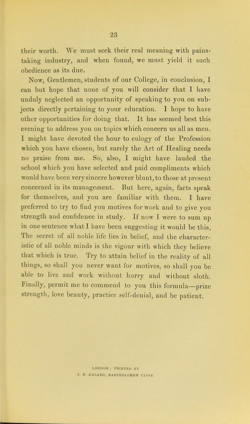 their worth. We must seek their real meaning with pains- taking industry, and when found, we must yield it such obedience as its due. Now, Gentlemen, students of our College, in conclusion, I can but hope that none of you will consider that I have unduly neglected an opportunity of speaking to you on sub- jects directly pertaining to your education. I hope to have other opportunities for doing that. It has seemed best this evening to address you on topics which concern us all as meu. I might have devoted the hour to eulogy of the Profession which you have chosen, but surely the Art of Healing needs no praise from me. So, also, I might have lauded the school which you have selected and paid compliments which would have been very sincere however blunt, to those at present concerned in its management. But here, again, facts speak for themselves, and you are familiar with them. I have preferred to try to find you motives for work and to give you strength and confidence in study. If now I were to sum up in one sentence what I have been suggesting it would be this, The secret of all noble life lies in belief, and the character- istic of all noble minds is the vigour with which they believe that which is true. Try to attain belief in the reality of all things, so shall you never want for motives, so shall you be able to live and work without hurry and without sloth. Finally, permit me to commend to you this formula—prize strength, love beauty, practice self-denial, and be patient. LONDON : PKINTKIJ lit 1. K. AIJI.AHI), BAKTIIOI.OMKW CI.OSK