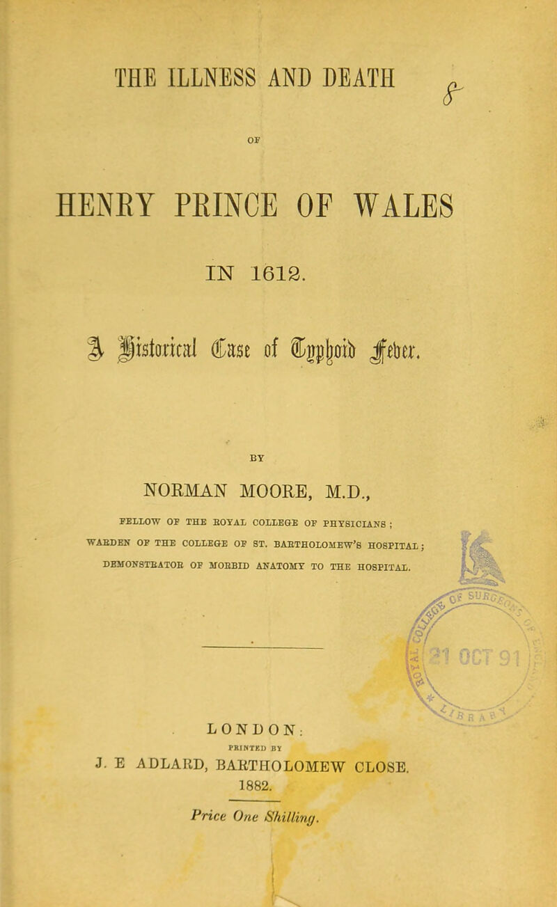 THE ILLNESS AND DEATH - OF HENBY PRINCE OP WALES IN 1612. % pstorical foe of f pjwb Jfte. BY NORMAN MOORE, M.D., FELLOW OF THE BOYAL COLLEGE OF PHYSICIANS ; WAEDEN OF THE COLLEGE OF ST. BAETHOLOMEW'S HOSPITAL; DEHONSTBATOB OF MOEBID ANATOMY TO THE HOSPITAL. LONDON: PRINTED BY J. E A DLAIID, BARTHOLOMEW CLOSE. 1882. Price One Shilling.