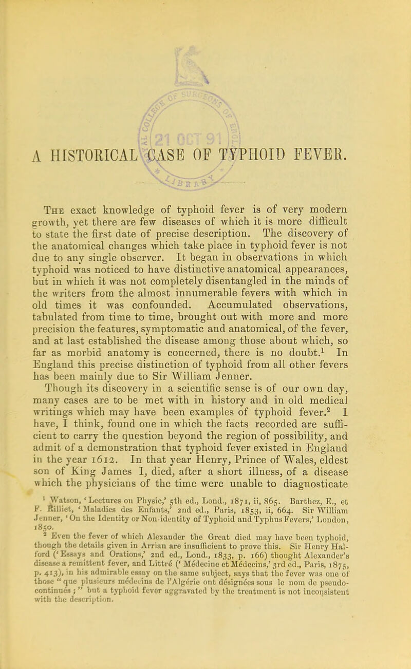 A HlSTORICALmA.SE OF TYPHOID FEVEB. -^u^y— The exact knowledge of typhoid fever is of very modern growth, yet there are few diseases of which it is more difficult to state the first date of precise description. The discovery of the anatomical changes which take place in typhoid fever is not due to any single observer. It began in observations in which typhoid was noticed to have distinctive anatomical appearances, but in which it was not completely disentangled in the minds of the writers from the almost innumerable fevers with which in old times it was confounded. Accumulated observations, tabulated from time to time, brought out with more and more precision the features, symptomatic and anatomical, of the fever, and at last established the disease among those about which, so far as morbid anatomy is concerned, there is no doubt.1 In England this precise distinction of typhoid from all other fevers has been mainly due to Sir William Jenner. Though its discovery in a scientific sense is of our own day, many cases are to be met with in history and in old medical writings which may have been examples of typhoid fever.2 I have, I think, found one in which the facts recorded are suffi- cient to carry the question beyond the region of possibility, and admit of a demonstration that typhoid fever existed in England in the year 1612. In that year Henry, Prince of Wales, eldest son of King James I, died, after a short illness, of a disease which the physicians of the time were unable to diagnosticate 'Watson, 'Lectures on Physic/ 5th ed., Lond., 1871, ii, 865. Barthez, E., et F. Eilliet, 'Maladies des Enf'ants,' 2nd ed., Paris, 1853, ii, 664. Sir William Jenner, 'On the Identity or Non-identity of Typhoid and Typhus Fevers,' London, 1830. 3 Even the fever of which Alexander the Great died may have hccn typhoid, though the details given in Arrian are insufficient to prove this. Sir Henry Hal- ford ('Essays and Orations,' 2nd ed., Lond., 1833, P- thought Alexander's disease a remittent fever, and Littre (' Medecine etMedecins,' 3rd ed., Paris, 1875, p. 413), in his admirable essay on the same subject, says that the fever was one of those que plusieurs medecins de 1'Algerie ont designees sous le noin de pscudo- continues ;  but a typhoid fevor aggravated by the treatment is not inconsistent with the description.