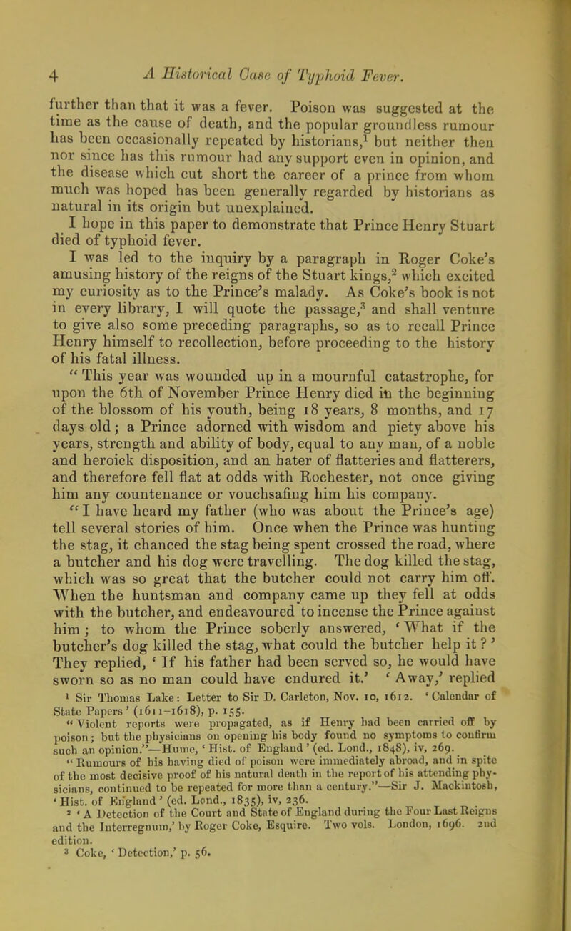 further than that it was a fever. Poison was suggested at the time as the cause of death, and the popular groundless rumour has been occasionally repeated by historians/ but neither then nor since has this rumour had any support even in opinion, and the disease which cut short the career of a prince from whom much was hoped has been generally regarded by historians as natural in its origin but unexplained. I hope in this paper to demonstrate that Prince Henry Stuart died of typhoid fever. I was led to the inquiry by a paragraph in Roger Coke's amusing history of the reigns of the Stuart kings,2 which excited my curiosity as to the Prince's malady. As Coke's book is not in every library, I will quote the passage,3 and shall venture to give also some preceding paragraphs, so as to recall Prince Henry himself to recollection, before proceeding to the history of his fatal illness.  This year was wounded up in a mournful catastrophe, for upon the 6th of November Prince Henry died in the beginning of the blossom of his youth, being 18 years, 8 months, and 17 days old; a Prince adorned with wisdom and piety above his years, strength and ability of body, equal to any man, of a noble and heroick disposition, and an hater of flatteries and flatterers, and therefore fell flat at odds with Rochester, not once giving him any countenance or vouchsafing him his company. I have heard my father (who was about the Prince's age) tell several stories of him. Once when the Prince was hunting the stag, it chanced the stag being spent crossed the road, where a butcher and his dog were travelling. The dog killed the stag, which was so great that the butcher could not carry him off. When the huntsman and company came up they fell at odds with the butcher, and endeavoured to incense the Prince against him ; to whom the Prince soberly answered, ' What if the butcher's dog killed the stag, what could the butcher help it ? ' They replied, c If his father had been served so, he would have sworn so as no man could have endured it.' ' Away/ replied 1 Sir Thomas Lake: Letter to Sir D. Carleton, Nov. 10, 1612. 'Calendar of State Papers ' (1611-1618), p. 155.  Violent reports were propagated, as if Henry bad been carried off by poison j but the physicians on opening his body found no symptoms to confirm such an opinion.—Hume,' Hist, of England ' (ed. Lond., 1848), iv, 269.  Rumours of his having died of poison were immediately abroad, and in spite of the most decisive proof of his natural death in the report of his attending phy- sicians, continued to be repeated for more than a century.—Sir J. Mackintosh, 4 Hist, of England ' (ed. Lend., 1835), iv, 236. a ' A Detection of the Court and State of England during the Four Last Reigns and the Interregnum,'by Roger Coke, Esquire. Two vols. London, 1696. 2nd edition. 3 Coke, * Detection,' p. 56.