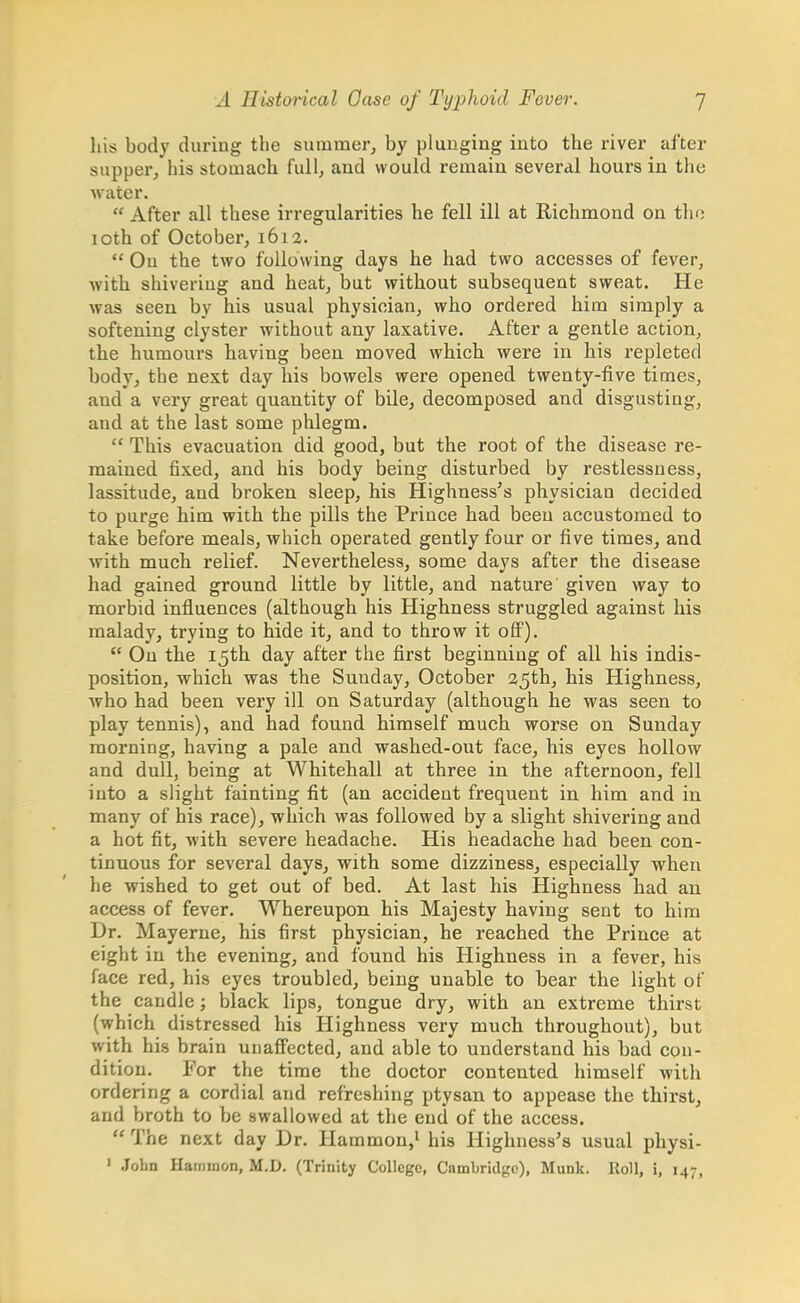 his body during the summer, by plunging into the river after supper, his stomach full, and would remain several hours in the water.  After all these irregularities he fell ill at Richmond on the 10th of October, 1613.  On the two following days he had two accesses of fever, with shivering and heat, but without subsequent sweat. He was seen by his usual physician, who ordered him simply a softening clyster without any laxative. After a gentle action, the humours having been moved which were in his repleted body, the next day his bowels were opened twenty-five times, and a very great quantity of bile, decomposed and disgusting, and at the last some phlegm.  This evacuation did good, but the root of the disease re- mained fixed, and his body being disturbed by restlessness, lassitude, and broken sleep, his Highness's physician decided to purge him with the pills the Prince had been accustomed to take before meals, which operated gently four or five times, and with much relief. Nevertheless, some days after the disease had gained ground little by little, and nature given way to morbid influences (although his Highness struggled against his malady, trying to hide it, and to throw it off).  Ou the 15th day after the first beginning of all his indis- position, which was the Sunday, October 25th, his Highness, who had been very ill on Saturday (although he was seen to play tennis), and had found himself much worse on Sunday morning, having a pale and washed-out face, his eyes hollow and dull, being at Whitehall at three in the afternoon, fell into a slight fainting fit (an accident frequent in him and in many of his race), which was followed by a slight shivering and a hot fit, with severe headache. His headache had been con- tinuous for several days, with some dizziness, especially when he wished to get out of bed. At last his Highness had an access of fever. Whereupon his Majesty having sent to him Dr. Mayerne, his first physician, he reached the Prince at eight in the evening, and found his Highness in a fever, his face red, his eyes troubled, being unable to bear the light of the candle; black lips, tongue dry, with an extreme thirst (which distressed his Highness very much throughout), but with his brain unaffected, and able to understand his bad con- dition. For the time the doctor contented himself with ordering a cordial and refreshing ptysan to appease the thirst, and broth to be swallowed at the end of the access.  The next day Dr. Harnmou,1 his Highness's usual physi- 1 John Hammon, M.D. (Trinity College, Cambridge), Munk. Roll, i, 147,