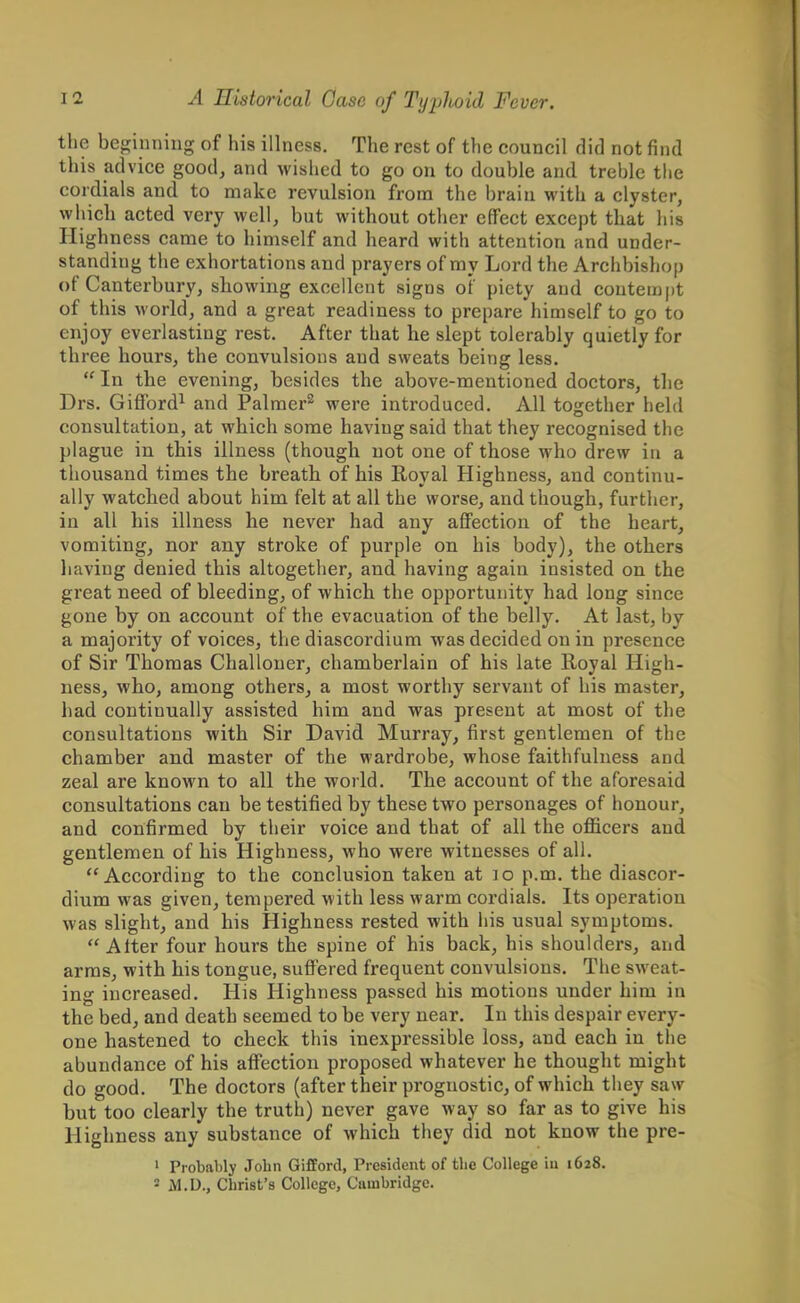 the beginning of his illness. The rest of the council did not find this advice good, and wished to go on to double and treble the cordials and to make revulsion from the brain with a clyster, which acted very well, but without other effect except that his Highness came to himself and heard with attention and under- standing the exhortations and prayers of my Lord the Archbishop of Canterbury, showing excellent signs of piety and contempt of this world, and a great readiness to prepare himself to go to enjoy everlasting rest. After that he slept tolerably quietly for three hours, the convulsions and sweats being less.  In the evening, besides the above-mentioned doctors, the Drs. Gifford1 and Palmer2 were introduced. All together held consultation, at which some having said that they recognised the plague in this illness (though not one of those who drew iu a thousand times the breath of his Royal Highness, and continu- ally watched about him felt at all the worse, and though, further, in all his illness he never had any affection of the heart, vomiting, nor any stroke of purple on his body), the others having denied this altogether, and having again insisted on the great need of bleeding, of which the opportunity had long since gone by on account of the evacuation of the belly. At last, by a majority of voices, the diascordium was decided on in presence of Sir Thomas Challoner, chamberlain of his late Royal High- ness, who, among others, a most worthy servant of his master, had continually assisted him and was present at most of the consultations with Sir David Murray, first gentlemen of the chamber and master of the wardrobe, whose faithfulness and zeal are known to all the world. The account of the aforesaid consultations can be testified by these two personages of honour, and confirmed by their voice and that of all the officers and gentlemen of his Highness, who were witnesses of all. According to the conclusion taken at no p.m. the diascor- dium was given, tempered with less warm cordials. Its operation was slight, and his Highness rested with his usual symptoms. Alter four hours the spine of his back, his shoulders, and arms, with his tongue, suffered frequent convulsions. The sweat- ing increased. His Highness passed his motions under him in the bed, and death seemed to be very near. In this despair every- one hastened to check this inexpressible loss, and each iu the abundance of his affection proposed whatever he thought might do good. The doctors (after their prognostic, of which they saw but too clearly the truth) never gave way so far as to give his Highness any substance of which they did not know the pre- 1 Probably John Gifford, President of the College iu 1628. 2 ALU., Christ's College, Cambridge.