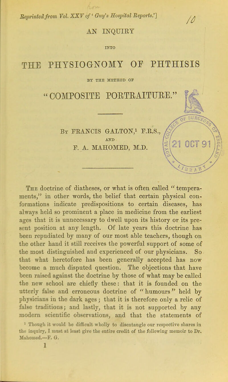 Beprintedfrom Vol. XXV of' Guy's Hospital Reports.''] ,^ AN INQUIRY INTO THE PHYSIOGNOMY OF PHTHISIS BY THE METHOD OP « COMPOSITE PORTRAITURE. By FRANCIS GrALTON,1 F.R.S., AND F. A. MAHOMED, M.D. The doctrine of diatheses, or what is often called  tempera- ments, in other words, the belief that certain physical con- formations indicate predispositions to certain diseases, has always held so prominent a place in medicine from the earliest ages that it is unnecessary to dwell upon its history or its pre- sent position at any length. Of late years this doctrine has been repudiated by many of our most able teachers, though on the other hand it still receives the powerful support of some of the most distinguished and experienced of our physicians. So that what heretofore has been generally accepted has now become a much disputed question. The objections that have been raised against the doctrine by those of what may be called the new school are chiefly these: that it is founded on the utterly false and erroneous doctrine of humours held by physicians in the dark ages j that it is therefore only a relic of false traditions; and lastly, that it is not supported by any modern scientific observations, and that the statements of 1 Though it would be difficult wholly to disentangle our respective shares in the inquiry, I must at least give the entire credit of the following moinoir to Dr. Mahomed.—F. G.