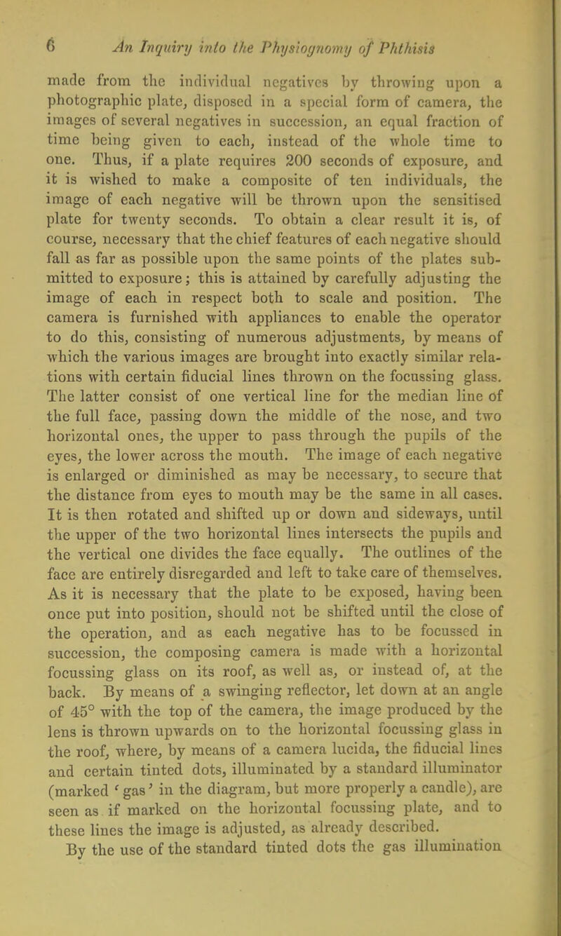 made from the individual negatives by throwing upon a photographic plate, disposed in a special form of camera, the images of several negatives in succession, an equal fraction of time being given to each, instead of the whole time to one. Thus, if a plate requires 200 seconds of exposure, and it is wished to make a composite of ten individuals, the image of each negative will be thrown upon the sensitised plate for twenty seconds. To obtain a clear result it is, of course, necessary that the chief features of each negative should fall as far as possible upon the same points of the plates sub- mitted to exposure; this is attained by carefully adjusting the image of each in respect both to scale and position. The camera is furnished with appliances to enable the operator to do this, consisting of numerous adjustments, by means of which the various images are brought into exactly similar rela- tions with certain fiducial lines thrown on the focussing glass. The latter consist of one vertical line for the median line of the full face, passing down the middle of the nose, and two horizontal ones, the upper to pass through the pupils of the eyes, the lower across the mouth. The image of each negative is enlarged or diminished as may be necessary, to secure that the distance from eyes to mouth may be the same in all cases. It is then rotated and shifted up or down and sideways, until the upper of the two horizontal lines intersects the pupils and the vertical one divides the face equally. The outlines of the face are entirely disregarded and left to take care of themselves. As it is necessary that the plate to be exposed, having been once put into position, should not be shifted until the close of the operation, and as each negative has to be focussed in succession, the composing camera is made with a horizontal focussing glass on its roof, as well as, or instead of, at the back. By means of a swinging reflector, let down at an angle of 45° with the top of the camera, the image produced by the lens is thrown upwards on to the horizontal focussing glass in the roof, where, by means of a camera lucida, the fiducial lines and certain tinted dots, illuminated by a standard illuminator (marked ' gas' in the diagram, but more properly a candle), are seen as if marked on the horizontal focussing plate, and to these lines the image is adjusted, as already described. By the use of the standard tinted dots the gas illumination