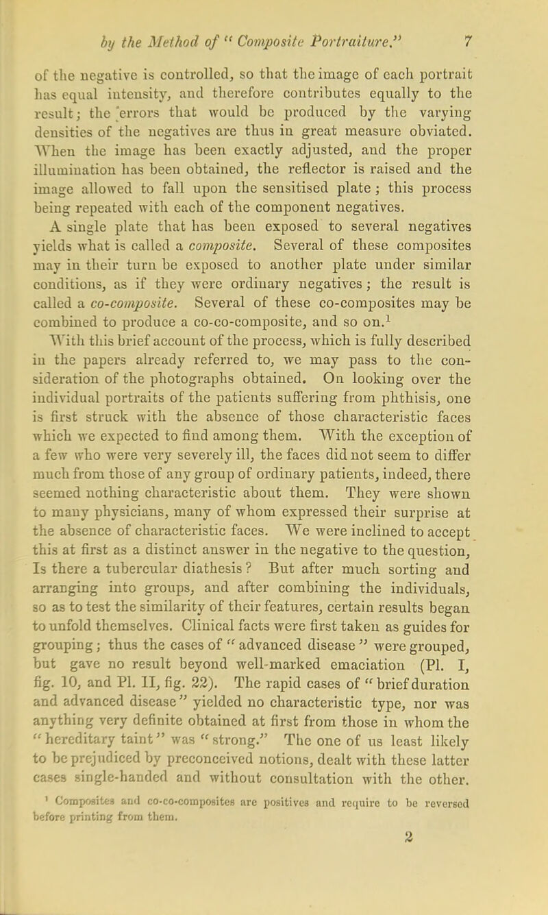 of the negative is controlled, so that the image of each portrait 1ms equal intensity, and therefore contributes equally to the result; the 'errors that would be produced by the varying densities of the negatives are thus in great measure obviated. AVhen the image has been exactly adjusted, and the proper illumination has been obtained, the reflector is raised and the image allowed to fall upon the sensitised plate ; this process being repeated with each of the component negatives. A single plate that has been exposed to several negatives yields what is called a composite. Several of these composites may in their turn be exposed to another plate under similar conditions, as if they were ordinary negatives; the result is called a co-composite. Several of these co-composites may be combined to produce a co-co-composite, and so on.1 With this brief account of the process, which is fully described in the papers already referred to, we may pass to the con- sideration of the photographs obtained. On looking over the individual portraits of the patients suffering from phthisis, one is first struck with the absence of those characteristic faces which we expected to find among them. With the exception of a few who were very severely ill, the faces did not seem to differ much from those of any group of ordinary patients, indeed, there seemed nothing characteristic about them. They were shown to many physicians, many of whom expressed their surprise at the absence of characteristic faces. We were inclined to accept this at first as a distinct answer in the negative to the question, Is there a tubercular diathesis ? But after much sorting and arranging into groups, and after combining the individuals, so as to test the similarity of their features, certain results began to unfold themselves. Clinical facts were first taken as guides for grouping; thus the cases of  advanced disease  were grouped, but gave no result beyond well-marked emaciation (PI. I, fig. 10, and PI. II, fig. 22). The rapid cases of  brief duration and advanced disease yielded no characteristic type, nor was anything very definite obtained at first from those in whom the u hereditary taint was  strong. The one of us least likely to be prejudiced by preconceived notions, dealt with these latter cases single-handed and without consultation with the other. ' Composites and co-co-composites are positives and require to be reversed before printing from them. 2