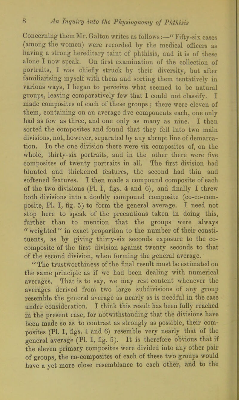 Concerning them Mr. Galton writes as follows:— Fifty-six cases (among the women) were recorded by the medical officers as having a strong hereditary taint of phthisis, and it is of these alone I now speak. On first examination of the collection of portraits, I was chiefly struck by their diversity, but after familiarising myself with them and sorting them tentatively in various ways, I began to perceive what seemed to be natural groups, leaving comparatively few that I could not classify. I made composites of each of these groups ; there were eleven of them, containing on an average five components each, one only had as few as three, and one only as many as nine. I then sorted the composites and found that they fell into two main divisions, not, however, separated by any abrupt line of demarca- tion. In the one division there were six composites of, on the whole, thirty-six portraits, and in the other there were five composites of twenty portraits in all. The first division had blunted and thickened features, the second had thin and softened features. I then made a compound composite of each of the two divisions (PI. I, figs. 4 and 6), and finally I threw both divisions into a doubly compound composite (co-co-com- posite, PI. I, fig. 5) to form the general average. I need not stop here to speak of the precautions taken in doing this, further than to mention that the groups were always  weighted  in exact proportion to the number of their consti- tuents, as by giving thirty-six seconds exposure to the co- composite of the first division against twenty seconds to that of the second division, when forming the general average.  The trustworthiness of the final result must be estimated on the same principle as if we had been dealing with numerical averages. That is to say, we may rest content whenever the averages derived from two large subdivisions of any group resemble the general average as nearly as is needful in the case under consideration. I think this result has been fully reached in the present case, for notwithstanding that the divisions have been made so as to contrast as strongly as possible, their com- posites (PI. I, figs. 4 and 6) resemble very nearly that of the general average (PI. I, fig. 5). It is therefore obvious that if the eleven primary composites were divided into any other pair of groups, the co-composites of each of these two groups would have a yet more close resemblance to each other, and to the