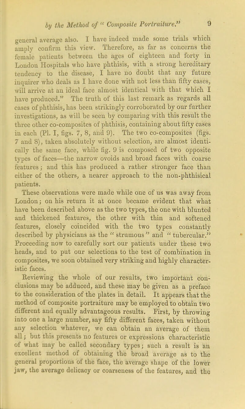 general average also. I have indeed made some trials which amply confirm this view. Therefore, as far as concerns the female patients between the ages of eighteen and forty in London Hospitals who have phthisis, with a strong hereditary tendency to the disease, I have no doubt that any future inquirer who deals as I have done with not less than fifty cases, will arrive at an ideal face almost identical with that which I have produced. The truth of this last remark as regards all cases of phthisis, has been strikingly corroborated by our further investigations, as will be seen by comparing with this result the three other co-composites of phthisis, containing about fifty cases in each (PI. I, figs. 7, 8, and 9). The two co-composites (figs. 7 and 8), taken absolutely without selection, are almost identi- cally the same face, while fig. 9 is composed of two opposite types of faces—the narrow ovoids and broad faces with coarse features; and this has produced a rather stronger face than either of the others, a nearer approach to the non-phthisical patients. These observations were made while one of us was away from London; on his return it at once became evident that what have been described above as the two types, the one with blunted and thickened features, the other with thin and softened features, closely coincided with the two types constantly described by physicians as the  strumous  and  tubercular. Proceeding now to carefully sort our patients under these two heads, and to put our selections to the test of combination in composites, we soon obtained very striking and highly character- istic faces. Previewing the whole of our results, two important con- clusions may be adduced, and these may be given as a preface to the consideration of the plates in detail. It appears that the method of composite portraiture may be employed to obtain two different and equally advantageous results. First, by throwing into one a large number, say fifty different faces, taken without any selection whatever, we can obtain an average of them all; but this presents no features or expressions characteristic of what may be called secondary types; such a result is an excellent method of obtaining the broad average as to the general proportions of the face, the average shape of the lower jaw, the average delicacy or coarseness of the features, and the