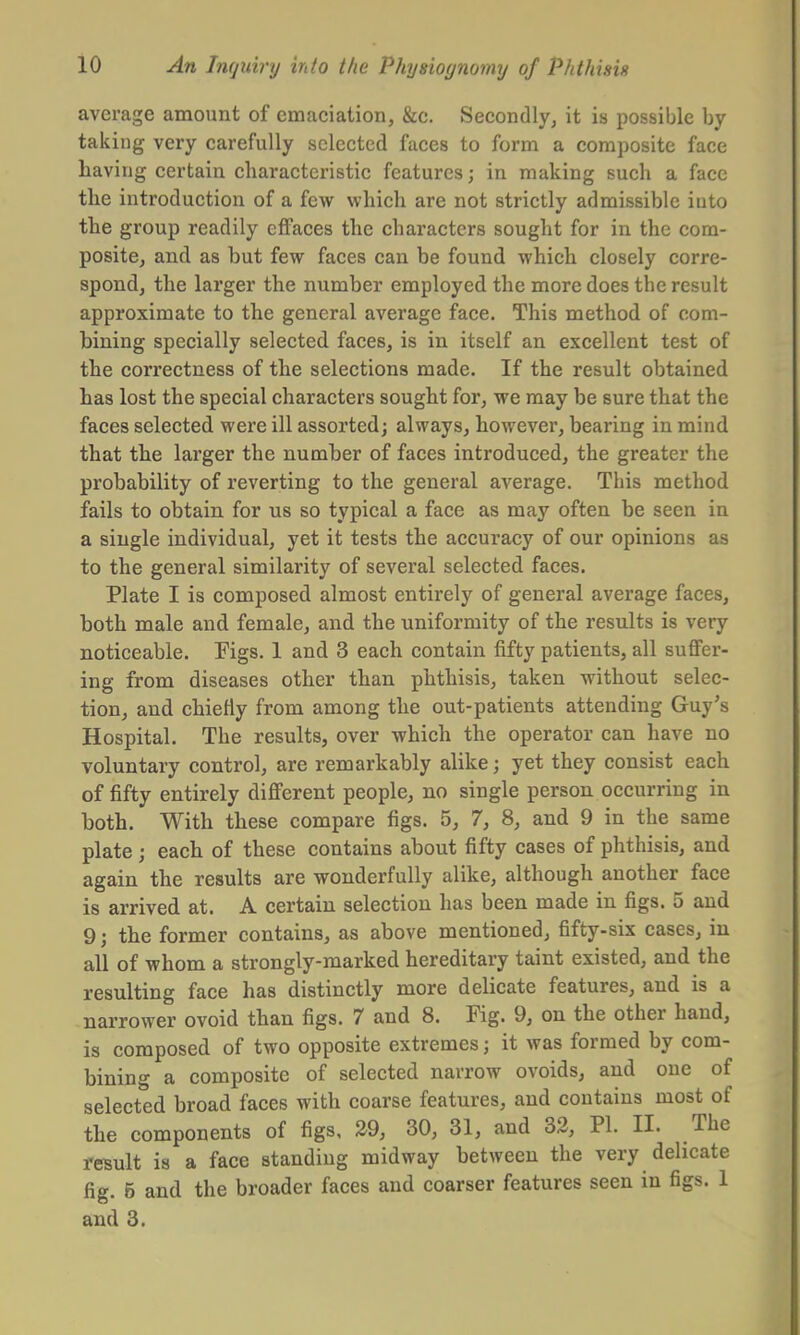 average amount of emaciation, &c. Secondly, it is possible by taking very carefully selected faces to form a composite face having certain characteristic features j in making such a face the introduction of a few which are not strictly admissible into the group readily effaces the characters sought for in the com- posite, and as but few faces can be found which closely corre- spond, the larger the number employed the more does the result approximate to the general average face. This method of com- bining specially selected faces, is in itself an excellent test of the correctness of the selections made. If the result obtained has lost the special characters sought for, we may be sure that the faces selected were ill assorted; always, however, bearing in mind that the larger the number of faces introduced, the greater the probability of reverting to the general average. This method fails to obtain for us so typical a face as may often be seen in a single individual, yet it tests the accuracy of our opinions as to the general similarity of several selected faces. Plate I is composed almost entirely of general average faces, both male and female, and the uniformity of the results is very noticeable. Figs. 1 and 3 each contain fifty patients, all suffer- ing from diseases other than phthisis, taken without selec- tion, and chiefly from among the out-patients attending Guy's Hospital. The results, over which the operator can have no voluntary control, are remarkably alike; yet they consist each of fifty entirely different people, no single person occurring in both. With these compare figs. 5, 7, 8, and 9 in the same plate; each of these contains about fifty cases of phthisis, and again the results are wonderfully alike, although another face is arrived at. A certain selection has been made in figs. 5 and 9; the former contains, as above mentioned, fifty-six cases, in all of whom a strongly-marked hereditary taint existed, and the resulting face has distinctly more delicate features, and is a narrower ovoid than figs. 7 and 8. Fig. 9, on the other hand, is composed of two opposite extremes j it was formed by com- bining a composite of selected narrow ovoids, and one of selected broad faces with coarse features, and contains most of the components of figs, 29, 30, 31, and 32, PI. II. The result is a face standing midway between the very delicate fig. 5 and the broader faces and coarser features seen in figs. 1 and 3.