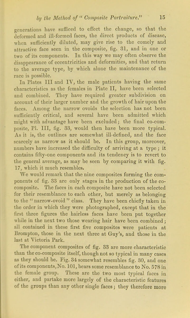 generations have sufficed to effect the change, so that the deformed and ill-formed faces, the direct products of disease, when sufficiently diluted, may give rise to the comely and attractive face seen in the composite, fig. 31, and in one or two of its components. In this way we may often observe the disappearance of eccentricities and deformities, and that return to the average type, by which alone the maintenance of the race is possible. In Plates III and IV, the male patients having the same characteristics as the females in Plate II, have been selected and combined. They have required greater subdivision on account of their larger number and the growth of hair upon the faces. Among the narrow ovoids the selection has not been sufficiently critical, and several have been admitted which might with advantage have been excluded; the final co-com- posite, PI. Ill, fig. 33, would then have been more typical. As it is, the outlines are somewhat ill-defined, and the face scarcely as narrow as it should be. In this group, moreover, numbers have increased the difficulty of arriving at a type; it contains fifty-one components and its tendency is to revert to the general average, as may be seen by comparing it with fig. 17, which it much resembles. We would remark that the nine composites forming the com- ponents of fig. 33 are only stages in the production of the co- composite. The faces in each composite have not been selected for their resemblance to each other, but merely as belonging to the  narrow-ovoid  class. They have been chiefly taken in the order in which they were photographed, except that in the first three figures the hairless faces have been put together while in the next two those wearing hair have been combined; all contained in these first five composites were patients at Brompton, those in the next three at Guy's, and those in the last at Victoria Park. The component composites of fig. 33 are more characteristic than the co-composite itself, though not so typical in many cases as they should be. Fig. 34 somewhat resembles fig. 30, and one of its components, No. 101, bears some resemblance to No. 578 in the female group. These are the two most typical faces in either, and partake more largely of the characteristic features of the groups than any other single faces; they therefore more