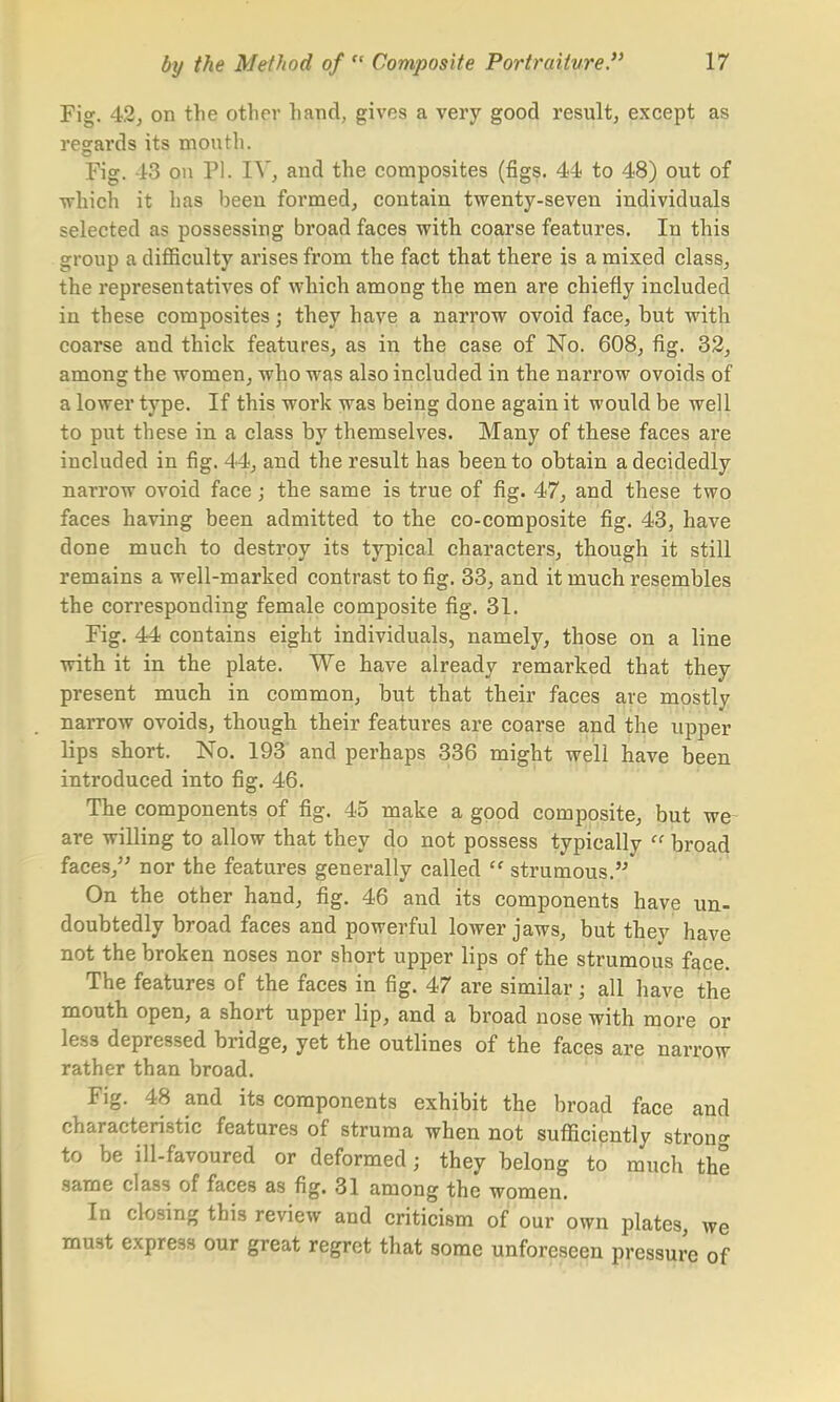 Fig. 42, on the other hand, gives a very good result, except as regards its mouth. Fig. -13 on PI. FT, and the composites (figs. 44 to 48) out of ■which it has been formed, contain twenty-seven individuals selected as possessing broad faces with coarse features. In this group a difficulty arises from the fact that there is a mixed class, the representatives of which among the men are chiefly included in these composites; they have a narrow ovoid face, but -with coarse and thick features, as in the case of No. 608, fig. 32, among the women, who was also included in the narrow ovoids of a lower type. If this work was being done again it would be well to put these in a class by themselves. Many of these faces are included in fig. 44, and the result has been to obtain a decidedly narrow ovoid face; the same is true of fig. 47, and these two faces having been admitted to the co-composite fig. 43, have clone much to destroy its typical characters, though it still remains a well-marked contrast to fig. 33, and it much resembles the corresponding female composite fig. 31. Fig. 44 contains eight individuals, namely, those on a line with it in the plate. We have already remarked that they present much in common, but that their faces are mostly narrow ovoids, though their features are coarse and the upper lips short. No. 193 and perhaps 336 might well have been introduced into fig. 46. The components of fig. 45 make a good composite, but we are willing to allow that they do not possess typically  broad faces, nor the features generally called tf strumous. On the other hand, fig. 46 and its components have un- doubtedly broad faces and powerful lower jaws, but they have not the broken noses nor short upper lips of the strumous face. The features of the faces in fig. 47 are similar; all have the mouth open, a short upper lip, and a broad nose with more or less depressed bridge, yet the outlines of the faces are narrow rather than broad. Fig. 48 and its components exhibit the broad face and characteristic features of struma when not sufficiently strong to be ill-favoured or deformed; they belong to much the same class of faces as fig. 31 among the women. In closing this review and criticism of our own plates, we must express our great regret that some unforeseen pressure of
