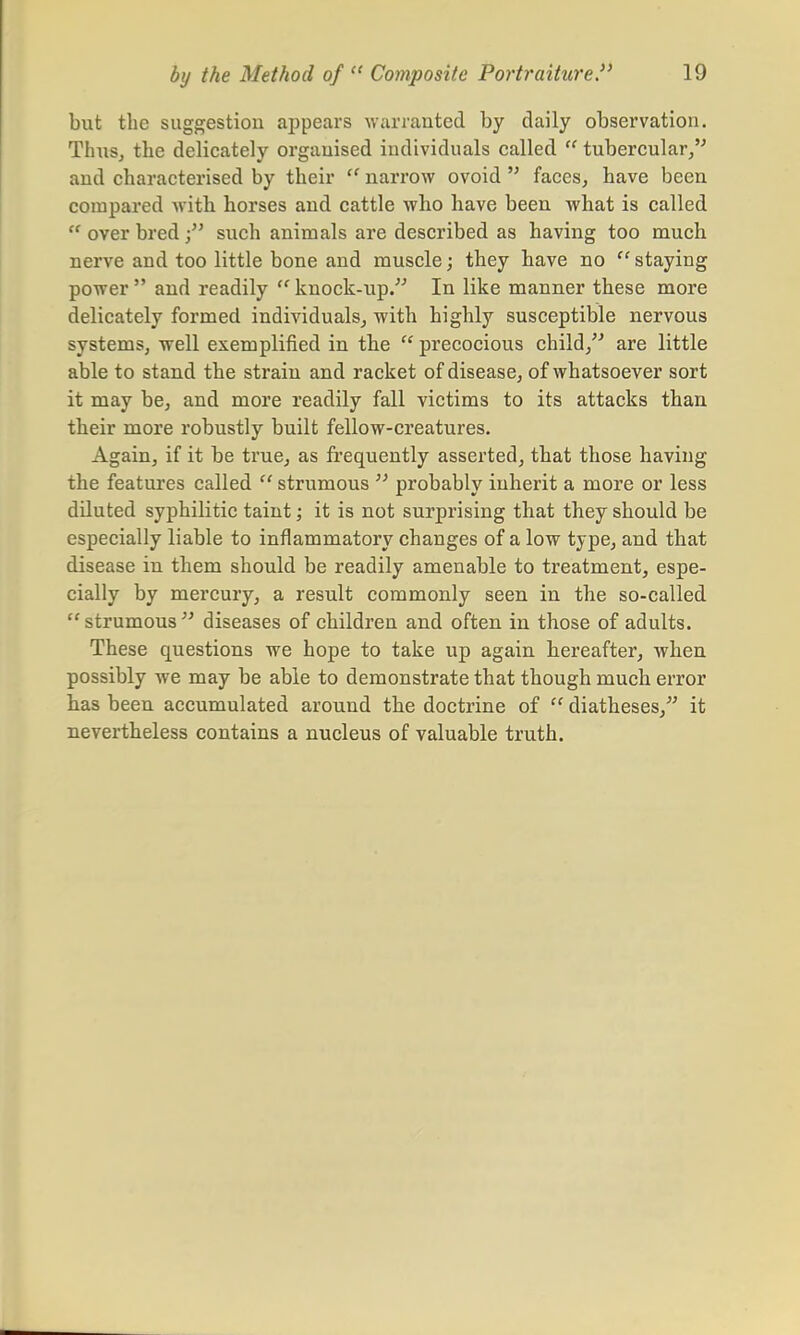 but the suggestion appears warranted by daily observation. Thus, the delicately organised individuals called  tubercular/' and characterised by their  narrow ovoid  faces, have been compared with horses and cattle who have been what is called  over bredsuch animals are described as having too much nerve and too little bone and muscle; they have no  staying power and readily knock-up. In like manner these more delicately formed individuals, with highly susceptible nervous systems, well exemplified in the  precocious child, are little able to stand the strain and racket of disease, of whatsoever sort it may be, and more readily fall victims to its attacks than their more robustly built fellow-creatures. Again, if it be true, as frequently asserted, that those having the features called '' strumous  probably inherit a more or less diluted syphilitic taint; it is not surprising that they should be especially liable to inflammatory changes of a low type, and that disease in them should be readily amenable to treatment, espe- cially by mercury, a result commonly seen in the so-called  strumous  diseases of children and often in those of adults. These questions we hope to take up again hereafter, when possibly we may be able to demonstrate that though much error has been accumulated around the doctrine of  diatheses, it nevertheless contains a nucleus of valuable truth.
