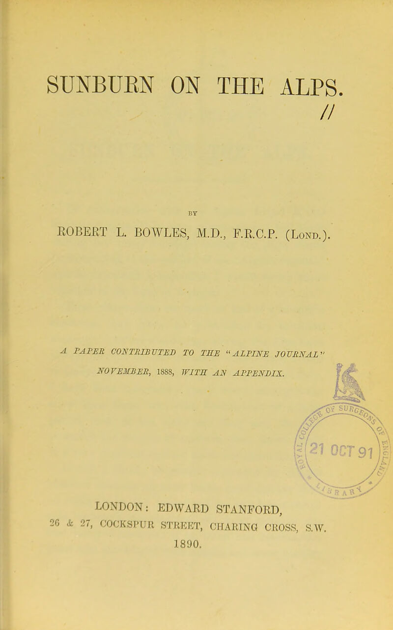 SUNBUBN ON THE ALPS. // BY ROBERT L. BOWLES, M.D., F.E.C.P. (Lond.). A TAPER CONTRIBUTED TO THE ALPINE JOURNAL LONDON: EDWARD STANFORD, 2G k 27, COCESPUR STREET, CHARING CROSS, S.W. 1890.