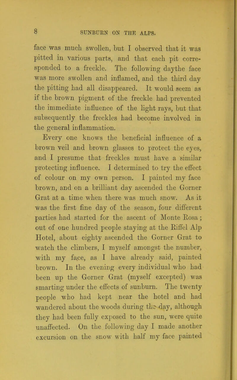 face was much swollen, but I observed that it was pitted in various parts, and that each pit corre- sponded to a freckle. The following daythe face was more swollen and inflamed, and the third day the pitting had all disappeared. It would seem as if the brown pigment of the freckle had prevented the immediate influence of the light rays, but that subsequently the freckles had become involved in the general inflammation. Every one knows the beneficial influence of a brown veil and brown glasses to protect the eyes, and I presume that freckles must have a similar protecting influence. I determined to try the effect of colour on my own person. I painted my face brown, and on a brilliant day ascended the Gorner Grat at a time when there was much snow. As it was the first fine day of the season, four different parties had started for the ascent of Monte Rosa; out of one hundred people staying at the Eiffel Alp Hotel, about eighty ascended the Gorner Grat to watch the climbers, I myself amongst the number, with my face, as I have already said, painted brown. In the evening every individual who had been up the Gorner Grat (myself excepted) was smarting under the effects of sunburn. The twenty people who had kept near the hotel and had wandered about the woods during the day, although they had been fully exposed to the sun, were quite unaffected. On the following day I made another excursion on the snow with half my face painted