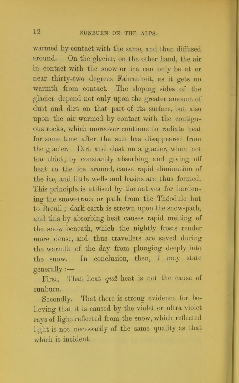 warmed by contact with the same, and then diffused around. On the glacier, on the other hand, the air in contact with the snow or ice can only be at or near thirty-two degrees Fahrenheit, as it gets no warmth from contact. The sloping sides of the glacier depend not only upon the greater amount of dust and dirt on that part of its surface, but also upon the air warmed by contact with the contigu- ous rocks, which moreover continue to radiate heat for some time after the sun has disappeared from the glacier. Dirt and dust on a glacier, when not too thick, by constantly absorbing and giving off heat to the ice around, cause rapid diminution of the ice, and little wells and basins are thus formed. This principle is utilised by the natives for harden- ing the snow-track or path from the The'odule hut to Breuil; dark earth is strewn upon the snow-path, and this by absorbing heat causes rapid melting of the snow beneath, which the nightly frosts render more dense, and thus travellers are saved during the warmth of the day from plunging deeply into the snow. In conclusion, then, I may state generally :— First. That heat qud heat is not the cause of sunburn. Secondly. That there is strong evidence for be- lieving that it is caused by the violet or ultra violet rays of light reflected from the snow, which reflected light is not necessarily of the same quality as that which is incident.