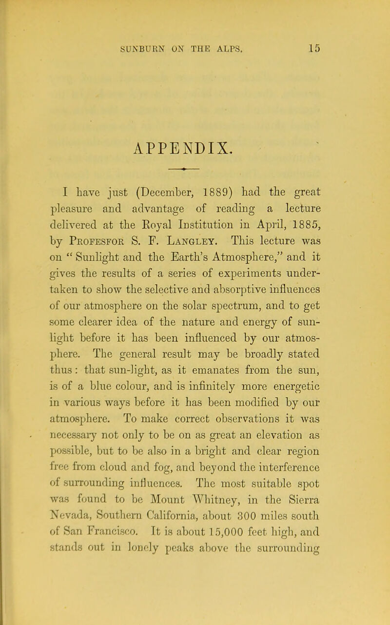 APPENDIX, I have just (December, 1889) had the great pleasure and advantage of reading a lecture delivered at the Koyal Institution in April, 1885, by Profesfor S. F. Langley. This lecture was on  Sunlight and the Earth's Atmosphere, and it gives the results of a series of experiments under- taken to show the selective and absorptive influences of our atmosphere on the solar spectrum, and to get some clearer idea of the nature and energy of sun- light before it has been influenced by our atmos- phere. The general result may be broadly stated thus: that sun-light, as it emanates from the sun, is of a blue colour, and is infinitely more energetic in various ways before it has been modified by our atmosphere. To make correct observations it was necessary not only to be on as great an elevation as possible, but to be also in a bright and clear region free from cloud and fog, and beyond the interference of surrounding influences. The most suitable spot was found to be Mount Whitney, in the Sierra Nevada, Southern California, about 300 miles south of San Francisco. It is about 1 5,000 feet high, and stands out in lonely peaks above the surrounding