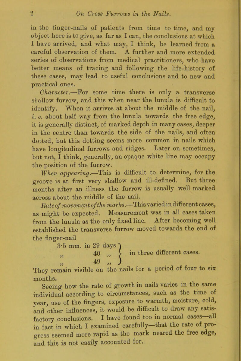 in the finger-nails of patients from time to time, and my object here is to give, as far as I can, the conclusions at which I have arrived, and what may, I think, be learned from a careful observation of them. A further and more extended series of observations from medical practitioners, who have better means of tracing and following the life-history of these cases, may lead to useful conclusions and to new and practical ones. Character.—For some time there is only a transverse shallow furrow, and this when near the lunula is difficult to identify. When it arrives at about the middle of the nail, i. e. about half way from the lunula towards the free edge, it is generally distinct, of marked depth in many cases, deeper in the centre than towards the side of the nails, and often dotted, but this dotting seems more common in nails which have longitudinal furrows and ridges. Later on sometimes, but not, I think, generally, an opaque white line may occupy the position of the furrow. When appearing.—This is difficult to determine, for the groove is at first very shallow and ill-defined. But three months after an illness the furrow is usually well marked across about the middle of the nail. Bate of movement of the marks.—This varied in different cases, as might be expected. Measurement was in all cases taken from the lunula as the only fixed line. After becoming well established the transverse furrow moved towards the end of the finger-nail 3-5 mm. in 29 days ~) 40 „ C in three different cases. I 49 „ ) They remain visible on the nails for a period of four to six months. Seeing how the rate of growth in nails varies in the same individual according to circumstances, such as the time of year, use of the fingers, exposure to warmth, moisture, cold, and other influences, it would be difficult to draw any satis- factory conclusions. I have found too in normal cases—all in fact in which I examined carefully—that the rate of pro- gress seemed more rapid as the mark neared the free edge, and this is not easily accounted for.