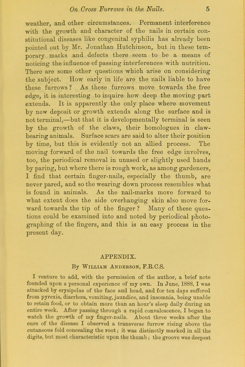 weather, and other circumstances. Permanent interference with the growth and character of the nails in certain con- stitutional diseases like congenital syphilis has already been pointed out by Mr. Jonathan Hutchinson, but in these tem- porary marks and defects there seem to be a means of noticing the influence of passing interferences with nutrition. There are some other questions which arise on considering the subject. How early in life are the nails liable to have these furrows ? As these furrows move towards the free edge, it is interesting to inquire how deep the moving part extends. It is apparently the only place where movement by new deposit or growth extends along the surface and is not terminal,—but that it is developmentally terminal is seen by the growth of the claws, their homologues in claw- bearing animals. Surface scars are said to alter their position by time, but this is evidently not an allied process. The moving forward of the nail towards the free edge involves, too, the periodical removal in unused or slightly used hands by paring, but where there is rough work, as among gardeners, I find that certain finger-nails, especially the thumb, are never pared, and so the wearing down process resembles what is found in animals. As the nail-marks move forward to what extent does the side overhanging skin also move for- ward towards the tip of the finger ? Many of these ques- tions could be examined into and noted by periodical photo- graphing of the fingers, and this is an easy process in the present day. APPENDIX. By William Anderson, F.R.C.S. I venture to add, with the permission of the author, a brief note founded upon a personal experience of my own. In June, 1888, I was attacked by erysipelas of the face and head, and for ten days suffered from pyrexia, diarrhoea, vomiting, jaundice, and insomnia, being unable to retain food, or to obtain more than an hour's sleep daily during an entire week. After passing through a rapid convalescence, I began to watch the growth of my finger-nails. About three weeks after the cure of the disease I observed a transverse furrow rising above the cutaneous fold concealing the root; it was distinctly marked in all the digits, but most characteristic upon the thumb; the groove was deepest