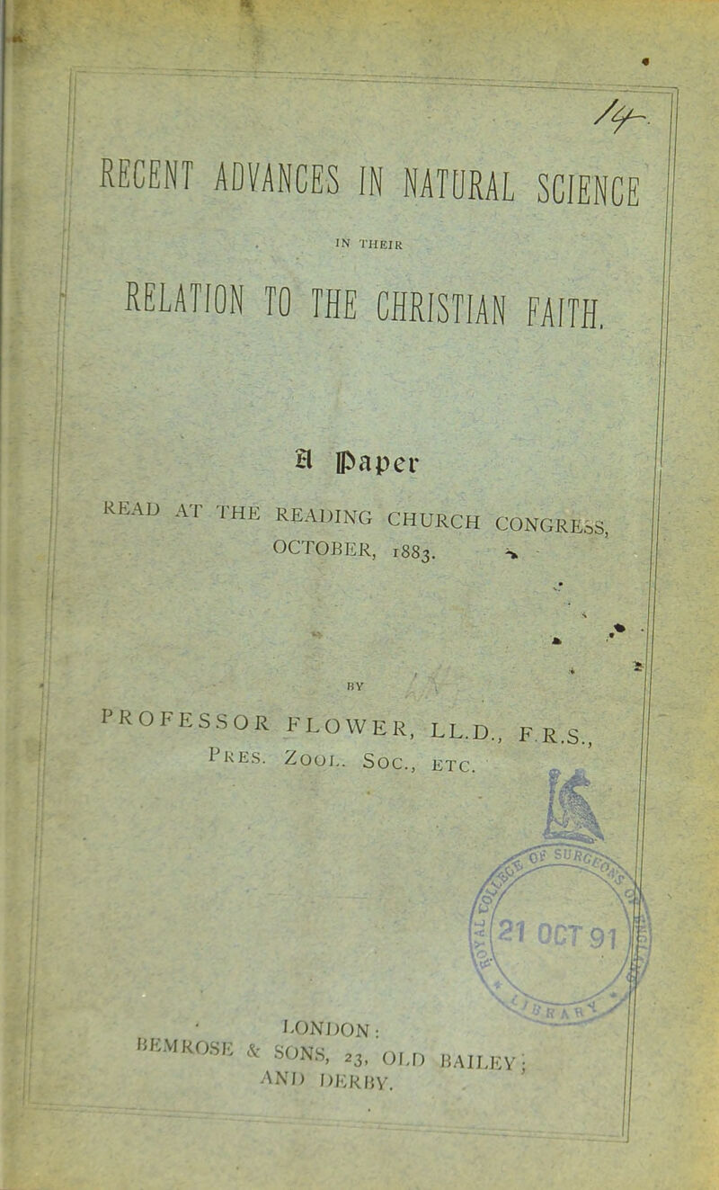 RECENT ADVANCES IN NATURAL SCIENCE IN THEIR RELATION TO THE CHRISTIAN FAITH. H paper READ AT THE READING CHURCH CONGRESS, OCTOBER, 1883. * BY PROFESSOR FLOWER, LL.D., F.R.S. Pres. Zool. Soc, etc I-ONDON • &EMROSE & Sdife 2}, old BAILEV-i AND DERBY.