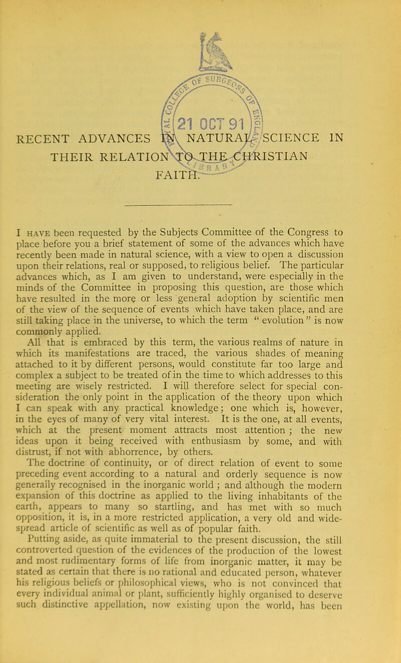 RECENT ADVANCES THEIR RELATION\rbvJ_H] FAITH. ^ SCIENCE HRISTIAN IN I have been requested by the Subjects Committee of the Congress to place before you a brief statement of some of the advances which have recently been made in natural science, with a view to open a discussion upon their relations, real or supposed, to religious belief. The particular advances which, as I am given to understand, were especially in the minds of the Committee in proposing this question, are those which have resulted in the more or less general adoption by scientific men of the view of the sequence of events which have taken place, and are still taking place in the universe, to which the term  evolution  is now commonly applied. All that is embraced by this term, the various realms of nature in which its manifestations are traced, the various shades of meaning attached to it by different persons, would constitute far too large and complex a subject to be treated of in the time to which addresses to this meeting are wisely restricted. I will therefore select for special con- sideration the only point in the application of the theory upon which I can speak with any practical knowledge; one which is, however, in the eyes of many of very vital interest. It is the one, at all events, which at the present moment attracts most attention ; the new ideas upon it being received with enthusiasm by some, and with distrust, if not with abhorrence, by others. The doctrine of continuity, or of direct relation of event to some preceding event according to a natural and orderly sequence is now generally recognised in the inorganic world ; and although the modern expansion of this doctrine as applied to the living inhabitants of the earth, appears to many so startling, and has met with so much opposition, it is, in a more restricted application, a very old and wide- spread article of scientific as well as of popular faith. Putting aside, as quite immaterial to the present discussion, the still controverted question of the evidences of the production of the lowest and most rudimentary forms of life from inorganic matter, it may be stated as certain that there is no rational and educated person, whatever his religious beliefs or philosophical views, who is not convinced that every individual animal or plant, sufficiently highly organised to deserve such distinctive appellation, now existing upon the world, has been