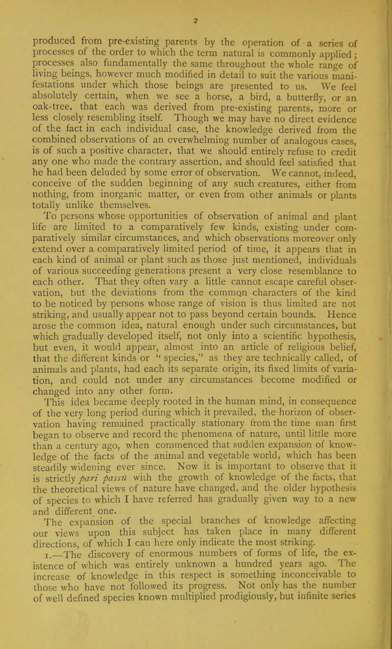 produced from pre-existing parents by the operation of a series of processes of the order to which the term natural is commonly applied; processes also fundamentally the same throughout the whole range of living beings, however much modified in detail to suit the various mani- festations under which those beings are presented to us. We feel absolutely certain, when we see a horse, a bird, a butterfly, or an oak-tree, that each was derived from pre-existing parents, more or less closely resembling itself. Though we may have no direct evidence of the fact in each individual case, the knowledge derived from the combined observations of an overwhelming number of analogous cases, is of such a positive character, that we should entirely refuse to credit any one who made the contrary assertion, and should feel satisfied that he had been deluded by some error of observation. We cannot, indeed, conceive of the sudden beginning of any such creatures, either from nothing, from inorganic matter, or even from other animals or plants totally unlike themselves. To persons whose opportunities of observation of animal and plant life are limited to a comparatively few kinds, existing under com- paratively similar circumstances, and which observations moreover only extend over a comparatively limited period of time, it appears that in each kind of animal or plant such as those just mentioned, individuals of various succeeding generations present a very close resemblance to each other. That they often vary a little cannot escape careful obser- vation, but the deviations from the common characters of the kind to be noticed by persons whose range of vision is thus limited are not striking, and usually appear not to pass beyond certain bounds. Hence arose the common idea, natural enough under such circumstances, but which gradually developed itself, not only into a scientific hypothesis, but even, it would appear, almost into an article of religious belief, that the different kinds or  species, as they are technically called, of animals and plants, had each its separate origin, its fixed limits of varia- tion, and could not under any circumstances become modified or changed into any other form. This idea became deeply rooted in the human mind, in consequence of the very long period during which it prevailed, the horizon of obser- vation having remained practically stationary from the time man first began to observe and record the phenomena of nature, until little more than a century ago, when commenced that sudden expansion of know- ledge of the facts of the animal and vegetable world, which has been steadily widening ever since. Now it is important to observe that it is strictly pari passu wiih the growth of knowledge of the facts, that the theoretical views of nature have changed, and the older hypothesis of species to which I have referred has gradually given way to a new and different one. The expansion of the special branches of knowledge affecting our views upon this subject has taken place in many different directions, of which I can here only indicate the most striking. r< xhe discovery of enormous numbers of forms of life, the ex- istence of which was entirely unknown a hundred years ago. The increase of knowledge in this respect is something inconceivable to those who have not followed its progress. Not only has the number of well defined species known multiplied prodigiously, but infinite series