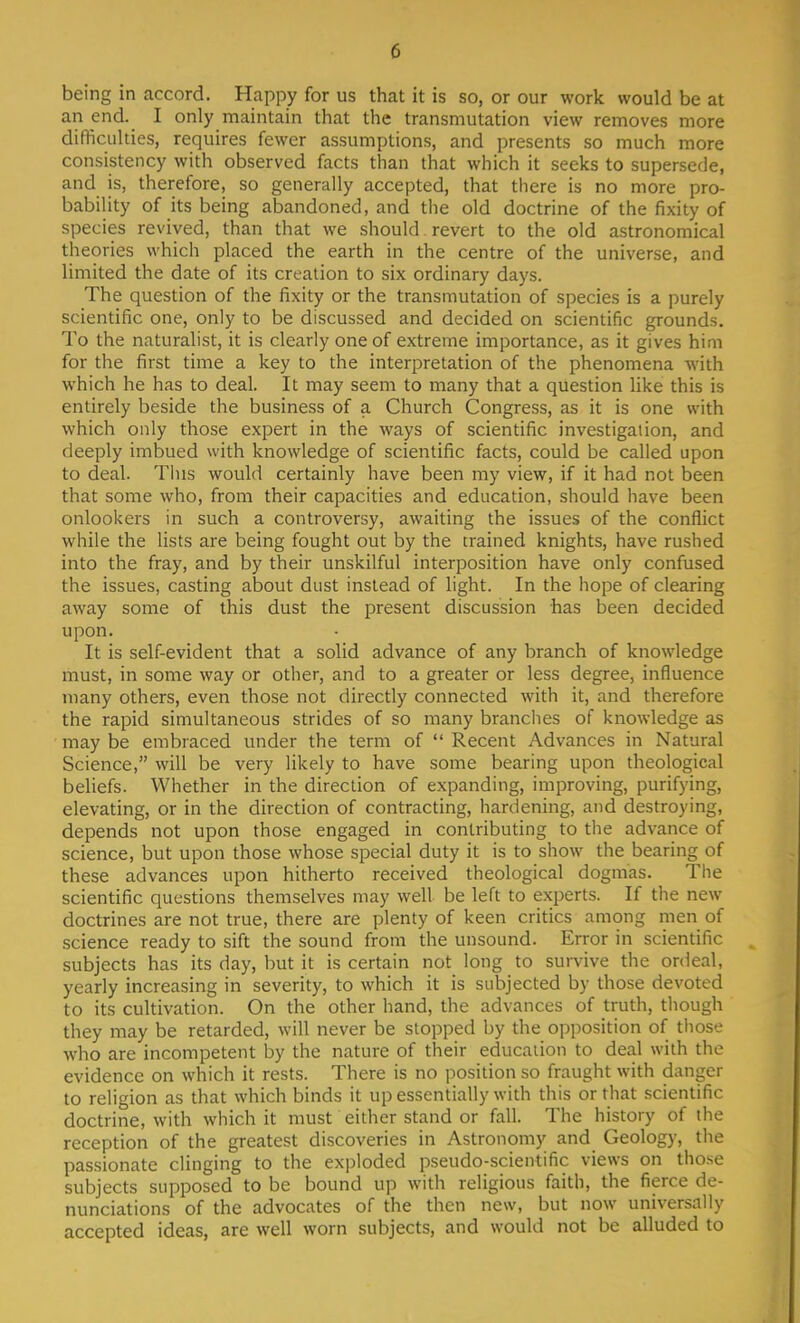 being in accord. Happy for us that it is so, or our work would be at an end. I only maintain that the transmutation view removes more difficulties, requires fewer assumptions, and presents so much more consistency with observed facts than that which it seeks to supersede, and is, therefore, so generally accepted, that there is no more pro- bability of its being abandoned, and the old doctrine of the fixity of species revived, than that we should revert to the old astronomical theories which placed the earth in the centre of the universe, and limited the date of its creation to six ordinary days. The question of the fixity or the transmutation of species is a purely scientific one, only to be discussed and decided on scientific grounds. To the naturalist, it is clearly one of extreme importance, as it gives him for the first time a key to the interpretation of the phenomena with which he has to deal. It may seem to many that a question like this is entirely beside the business of a Church Congress, as it is one with which only those expert in the ways of scientific investigation, and deeply imbued with knowledge of scientific facts, could be called upon to deal. This would certainly have been my view, if it had not been that some who, from their capacities and education, should have been onlookers in such a controversy, awaiting the issues of the conflict while the lists are being fought out by the trained knights, have rushed into the fray, and by their unskilful interposition have only confused the issues, casting about dust instead of light. In the hope of clearing away some of this dust the present discussion has been decided upon. It is self-evident that a solid advance of any branch of knowledge must, in some way or other, and to a greater or less degree, influence many others, even those not directly connected with it, and therefore the rapid simultaneous strides of so many branches of knowledge as may be embraced under the term of  Recent Advances in Natural Science, will be very likely to have some bearing upon theological beliefs. Whether in the direction of expanding, improving, purifying, elevating, or in the direction of contracting, hardening, and destroying, depends not upon those engaged in contributing to the advance of science, but upon those whose special duty it is to show the bearing of these advances upon hitherto received theological dogmas. The scientific questions themselves may well be left to experts. If the new doctrines are not true, there are plenty of keen critics among men of science ready to sift the sound from the unsound. Error in scientific subjects has its day, but it is certain not long to survive the ordeal, yearly increasing in severity, to which it is subjected by those devoted to its cultivation. On the other hand, the advances of truth, though they may be retarded, will never be stopped by the opposition of those who are incompetent by the nature of their education to deal with the evidence on which it rests. There is no position so fraught with danger to religion as that which binds it up essentially with this or that scientific doctrine, with which it must either stand or fall. The history of the reception of the greatest discoveries in Astronomy and Geology, the passionate clinging to the exploded pseudo-scientific views on those subjects supposed to be bound up with religious faith, the fierce de- nunciations of the advocates of the then new, but now universally accepted ideas, are well worn subjects, and would not be alluded to