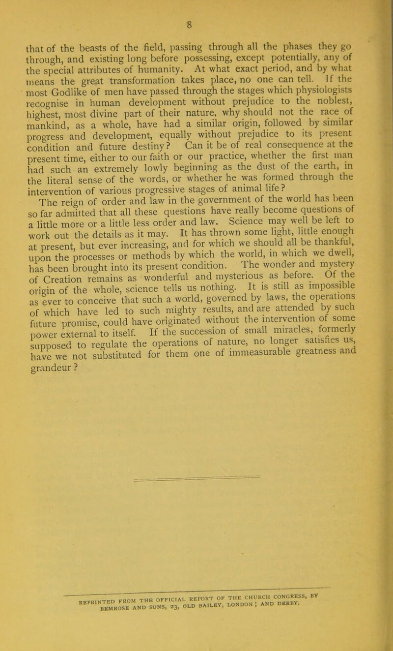 s that of the beasts of the field, passing through all the phases they go through, and existing long before possessing, except potentially, any of the special attributes of humanity. At what exact period, and by what means the great transformation takes place.no one can tell. If the most Godlike of men have passed through the stages which physiologists recognise in human development without prejudice to the noblest, highest, most divine part of their nature, why should not the race of mankind, as a whole, have had a similar origin, followed by similar progress and development, equally without prejudice to its present condition and future destiny ? Can it be of real consequence at the present time, either to our faith or our practice, whether the first man had such an extremely lowly beginning as the dust of the earth, in the literal sense of the words, or whether he was formed through the intervention of various progressive stages of animal life ? The reign of order and law in the government of the world has been so far admitted that all these questions have really become questions of a little more or a little less order and law. Science may well be left to work out the details as it may. It has thrown some light, little enough at present, but ever increasing, and for which we should all be thankful upon the processes or methods by which the world, in which we dwell, has been brought into its present condition. The wonder and mystery of Creation remains as wonderful and mysterious as before. Of the origin of the whole, science tells us nothing. It is still as impossible as ever to conceive that such a world, governed by laws, the operations of which have led to such mighty results, and are attended by such future promise, could have originated without the intervention of some power external to itself. If the succession of small miracles, formerly supposed to regulate the operations of nature, no longer satisfies us have we not substituted for them one of immeasurable greatness and grandeur ?