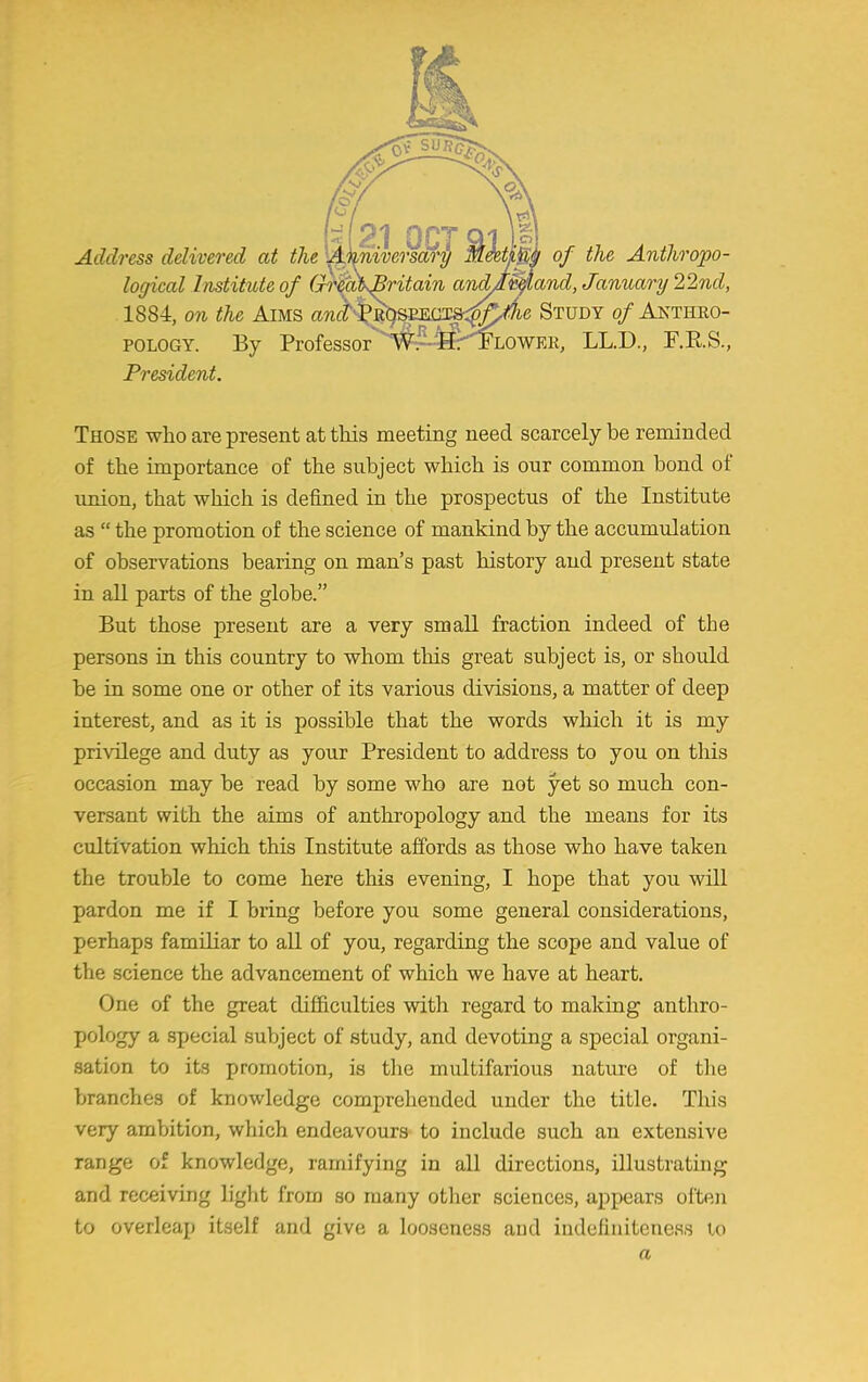 0* SU] Address delivered at the 21 OCT & mivcrsary Meeting of the Anthropo- logical Institute of Gr$a\Britain and/mand, January 22nd, 1884, on the Aims and^^SEESJSS^Ae Study of Anthro- pology. By Professor^4^FLOWEK, LL.D., F.B.S., President. Those who are present at this meeting need scarcely be reminded of the importance of the subject which is our common bond of union, that which is defined in the prospectus of the Institute as  the promotion of the science of mankind by the accumulation of observations bearing on man's past history and present state in all parts of the globe. But those present are a very small fraction indeed of the persons in this country to whom this great subject is, or should be in some one or other of its various divisions, a matter of deep interest, and as it is possible that the words which it is my privilege and duty as your President to address to you on this occasion may be read by some who are not yet so much con- versant with the aims of anthropology and the means for its cultivation which this Institute affords as those who have taken the trouble to come here this evening, I hope that you will pardon me if I bring before you some general considerations, perhaps familiar to all of you, regarding the scope and value of the science the advancement of which we have at heart. One of the great difficulties with regard to making anthro- pology a special subject of study, and devoting a special organi- sation to its promotion, is the multifarious nature of the branches of knowledge comprehended under the title. This very ambition, which endeavours to include such an extensive range of knowledge, ramifying in all directions, illustrating and receiving light from so many other sciences, appears often to overleap itself and give a looseness and indefinitcness to a