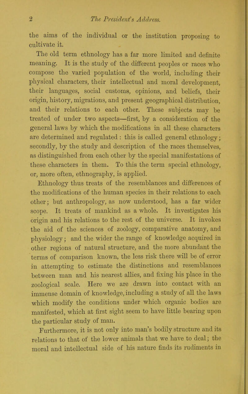 the aims of the individual or the institution proposing to cultivate it. The old term ethnology has a far more limited and definite meaning. It is the study of the different peoples or races who compose the varied population of the world, including their physical characters, their intellectual and moral development, their languages, social customs, opinions, and beliefs, their origin, history, migrations, and present geographical distribution, and their relations to each other. These subjects may be treated of under two aspects—first, by a consideration of the general laws by which the modifications in all these characters are determined and regulated : this is called general ethnology; secondly, by the study and description of the races themselves, as distinguished from each other by the special manifestations of these characters in them. To this the term special ethnology, or, more often, ethnography, is applied. Ethnology thus treats of the resemblances and differences of the modifications of the human species in their relations to each other; but anthropology, as now understood, has a far wider scope. It treats of mankind as a whole. It investigates his origin and his relations to the rest of the universe. It invokes the aid of the sciences of zoology, comparative anatomy, and physiology; and the wider the range of knowledge acquired in other regions of natural structure, and the more abundant the terms of comparison known, the less risk there will be of error in attempting to estimate the distinctions and resemblances between man and his nearest allies, and fixing Iris place in the zoological scale. Here we are drawn into contact with an immense domain of knowledge, including a study of all the laws which modify the conditions under which organic bodies are manifested, which at first sight seem to have little bearing upon the particular study of man. Furthermore, it is not only into man's bodily structure and its relations to that of the lower animals that we have to deal; the moral and intellectual side of his nature finds its rudiments in