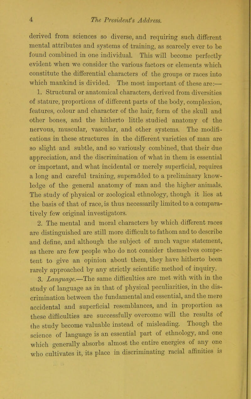 derived from sciences so diverse, and requiring such different mental attributes and systems of training, as scarcely ever to be found combined in one individual. This will become perfectly evident when we consider the various factors or elements which constitute the differential characters of the groups or races into which mankind is divided. The most important of these are:— 1. Structural or anatomical characters, derived from diversities of stature, proportions of different parts of the body, complexion, features, colour and character of the hair, form of the skull and other bones, and the hitherto little studied anatomy of the nervous, muscular, vascular, and other systems. The modifi- cations in these structures hi the different varieties of man are so slight and subtle, and so variously combined, that their due appreciation, and the discrimination of what in them is essential or important, and what incidental or merely superficial, requires a long and careful training, superadded to a preliminary know- ledge of the general anatomy of man and the higher animals. The study of physical or zoological ethnology, though it lies at the basis of that of race, is thus necessarily limited to a compara- tively few original investigators. 2. The mental and moral characters by which different races are distinguished are still more difficult to fathom and to describe and define, and although the subject of much vague statement, as there are few people who do not consider themselves compe- tent to give an opinion about them, they have hitherto been rarely approached by any strictly scientific method of inquiry. 3. Language—The same difficulties are met with with in the study of language as in that of physical peculiarities, in the dis- crimination between the fundamental and essential, and the mere accidental and superficial resemblances, and in proportion as these difficulties are successfully overcome will the results of the study become valuable instead of misleading. Though the science of language is an essential part of ethnology, and one which generally absorbs almost the entire energies of any one who cultivates it, its place in discriminating racial affinities is