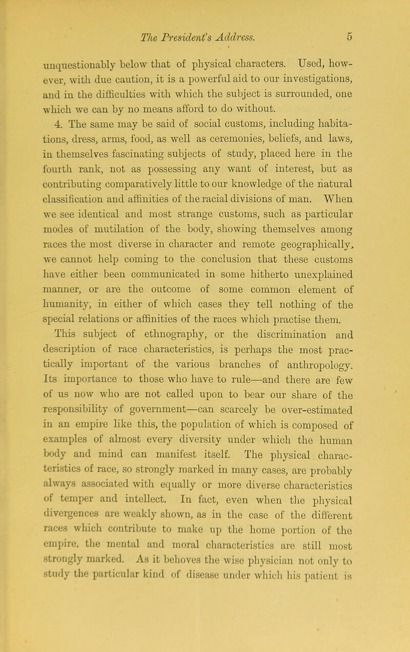 unquestionably below that of physical characters. Used, how- ever, with due caution, it is a powerful aid to our investigations, and in the difficulties with which the subject is surrounded, one which we can by no means afford to do without. 4. The same may be said of social customs, including habita- tions, dress, arms, food, as well as ceremonies, beliefs, and laws, in themselves fascinating subjects of study, placed here in the fourth rank, not as possessing any want of interest, but as contributing comparatively little to our knowledge of the natural classification and affinities of the racial divisions of man. When we see identical and most strange customs, such as particular modes of mutilation of the body, showing themselves among races the most diverse in character and remote geographically, we cannot help coming to the conclusion that these customs have either been communicated in some hitherto unexplained manner, or are the outcome of some common element of humanity, in either of which cases they tell nothing of the special relations or affinities of the races which practise them. This subject of ethnography, or the discrimination and description of race characteristics, is perhaps the most prac- tically important of the various branches of anthropology. Its importance to those who have to rule—and there are few of us now who are not called upon to bear our share of the responsibility of government—can scarcely be over-estimated in an empire like this, the population of which is composed of examples of almost every diversity under which the human body and mind can manifest itself. The physical charac- teristics of race, so strongly marked in many cases, are probably always associated with equally or more diverse characteristics of temper and intellect. In fact, even when the physical divergences are weakly shown, as in the case of the different races which contribute to make up the home portion of the empire, the mental and moral characteristics are still most strongly marked. As it behoves the wise physician not only to study the particular kind of disease under which his patient is