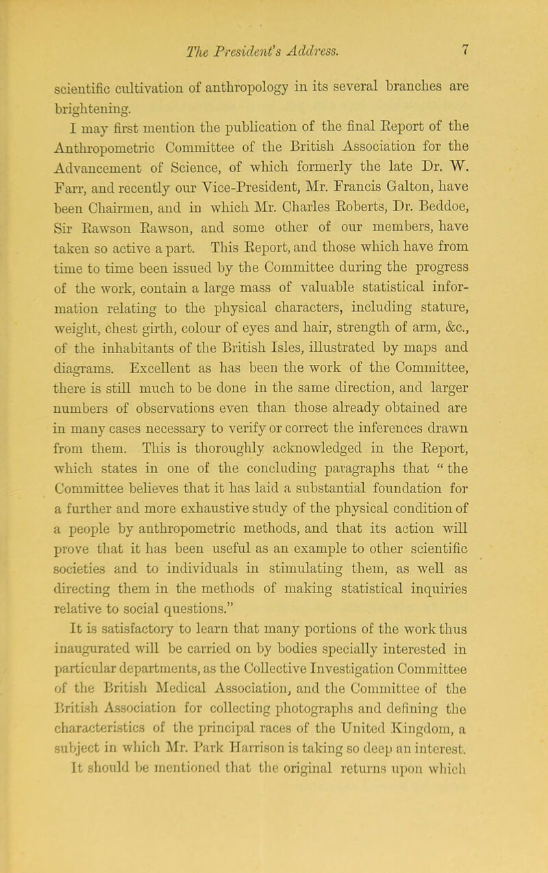 scientific cultivation of anthropology in its several branches are brightening. I may first mention the publication of the final Report of the Anthropometric Committee of the British Association for the Advancement of Science, of which formerly the late Dr. W. Farr, and recently our Vice-President, Mr. Francis Galton, have been Chairmen, and in which Mr. Charles Eoberts, Dr. Becldoe, Sir Bawson Bawson, and some other of our members, have taken so active a part. This Beport, and those which have from time to time been issued by the Committee during the progress of the work, contain a large mass of valuable statistical infor- mation relating to the physical characters, including stature, weight, chest girth, colour of eyes and hair, strength of arm, &c, of the inhabitants of the British Isles, iUustrated by maps and diagrams. ExceUent as has been the work of the Committee, there is still much to be done in the same direction, and larger numbers of observations even than those already obtained are in many cases necessary to verify or correct the inferences drawn from them. This is thoroughly acknowledged in the Beport, which states in one of the concluding paragraphs that  the Committee believes that it has laid a substantial foundation for a further and more exhaustive study of the physical condition of a people by anthropometric methods, and that its action will prove that it has been useful as an example to other scientific societies and to individuals in stimulating them, as weU as directing them in the methods of making statistical inquiries relative to social cpuestions. It is satisfactory to learn that many portions of the work thus inaugurated will be carried on by bodies specially interested in particular departments, as the Collective Investigation Committee of the British Medical Association, and the Committee of the British Association for collecting photographs and defining the characteristics of the principal races of the United Kingdom, a subject in which Mr. Park Harrison is taking so deep an interest. It should be mentioned that the original returns upon which