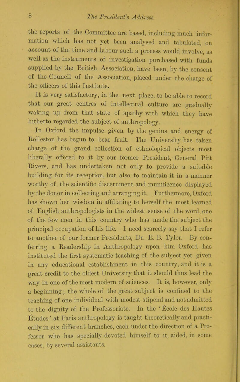 the reports of the Committee are based, including much infor- mation which has not yet been analysed and tabulated, on account of the time and labour such a process would involve, as well as the instruments of investigation purchased with funds supplied by the British Association, have been, by the consent of the Council of the Association, placed under the charge of the officers of this Institute. It is very satisfactory, in the next place, to be able to record that our great centres of intellectual culture are gradually waking up from that state of apathy with which they have hitherto regarded the subject of anthropology. In Oxford the impulse given by the genius and energy of Eolleston has begun to bear fruit. The University has taken charge of the grand collection of ethnological objects most liberally offered to it by our former President, General Pitt Eivers, and has undertaken not only to provide a suitable building for its reception, but also to maintain it in a manner worthy of the scientific discernment and munificence displayed by the donor in collecting and arranging it. Furthermore, Oxford has shown her wisdom in affiliating to herself the most learned of English anthropologists in the widest sense of the word, one of the few men in this country who has made the subject the principal occupation of his life. 1 need scarcely say that I refer to another of our former Presidents, Dr. E. B. Tylor. By con- ferring a Eeadership in Anthropology upon him Oxford has instituted the first systematic teaching of the subject yet given in any educational establishment in this country, and it is a great credit to the oldest University that it should thus lead the way in one of the most modern of sciences. It is, however, only a beginning; the whole of the great subject is confined to the teaching of one individual with modest stipend and not admitted to the dignity of the Professoriate. In the ' l^cole des Hautes Etudes' at Paris anthropology is taught theoretically and practi- cally in six different branches, each under the direction of a Pro- fessor who has specially devoted himself to it, aided, in some cases, by several assistants.