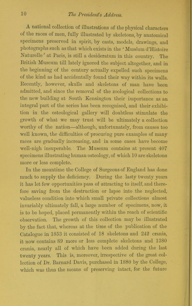 A national collection of illustrations of the physical characters of the races of men, fully illustrated by skeletons, by anatomical specimens preserved in spirit, by casts, models, drawings, and photographs such as that which exists in the ' Museum d'Histoire Naturelle' at Paris, is still a desideratum in this country. The British Museum till lately ignored the subject altogether, and in the beginning of the century actually expelled such specimens of the kind as had accidentally found their way within its walls. Eecently, however, skulls and skeletons of man have been admitted, and since the removal of the zoological collections to the new building at South Kensington their importance as an integral part of the series has been recognised, and their exhibi- tion in the osteological gallery will doubtless stimulate the growth of what we may trust will be ultimately a collection worthy of the nation—although, unfortunately, from causes too well known, the difficulties of procuring pure examples of many races are gradually increasing, and in some cases have become well-nigh insuperable. The Museum contains at present 407 specimens illustrating human osteology, of which 10 are skeletons more or less complete. In the meantime the College of Surgeons of England has done much to supply the deficiency. During the lasty twenty years it has let few opportunities pass of attracting to itself, and there- fore saving from the destruction or lapse into the neglected, valueless condition into which small private collections almost invariably ultimately fall, a large number of specimens, now, it is to be hoped, placed permanently within the reach of scientific observation. The growth of this collection may be illustrated by the fact that, whereas at the time of the publication of the Catalogue in 1853 it consisted of 18 skeletons and 242 crania, it now contains 89 more or less complete skeletons and 13S0 crania, nearly all of which have been added during the last twenty years. This is, moreover, irrespective of the great col- lection of Dr. Barnard Davis, purchased in 1880 by the College, which was thus the means of preserving intact, for the future