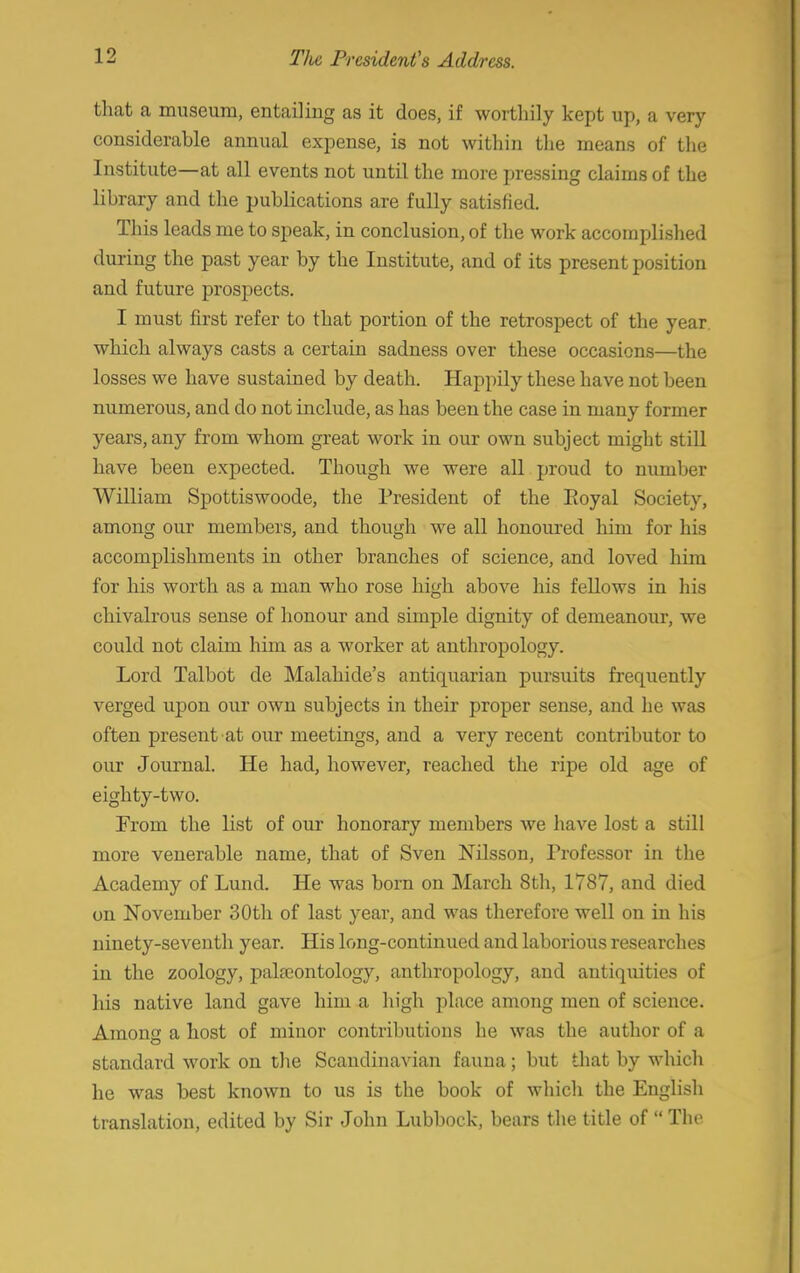 that a museum, entailing as it does, if worthily kept up, a very considerahle annual expense, is not within the means of the Institute—at all events not until the more pressing claims of the library and the publications are fully satisfied. This leads me to speak, in conclusion, of the work accomplished during the past year by the Institute, and of its present position and future prospects. I must first refer to that portion of the retrospect of the year which always casts a certain sadness over these occasions—the losses we have sustained by death. Happily these have not been numerous, and do not include, as has been the case in many former years, any from whom great work in our own subject might still have been expected. Though we were all proud to number William Spottiswoode, the President of the Eoyal Society, among our members, and though we all honoured him for his accomplishments in other branches of science, and loved him for his worth as a man who rose high above his fellows in his chivalrous sense of honour and simple dignity of demeanour, we could not claim him as a worker at anthropology. Lord Talbot de Malahide's antiquarian pursuits frequently verged upon our own subjects in their proper sense, and he was often present at our meetings, and a very recent contributor to our Journal. He had, however, reached the ripe old age of eighty-two. From the list of our honorary members we have lost a still more venerable name, that of Sven Nilsson, Professor in the Academy of Lund. He was born on March 8th, 1787, and died on November 30th of last year, and was therefore well on in his ninety-seventh year. His long-continued and laborious researches in the zoology, palaeontology, anthropology, and antiquities of his native land gave him a high place among men of science. Among a host of minor contributions he was the author of a standard work on the Scandinavian fauna; but that by which he was best known to us is the book of which the English translation, edited by Sir John Lubbock, bears the title of  The