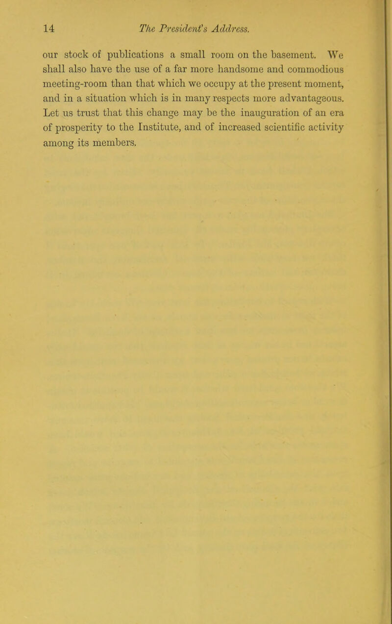 our stock of publications a small room on the basement. We shall also have the use of a far more handsome and commodious meeting-room than that which we occupy at the present moment, and in a situation which is in many respects more advantageous. Let us trust that this change may be the inauguration of an era of prosperity to the Institute, and of increased scientific activity among its members.