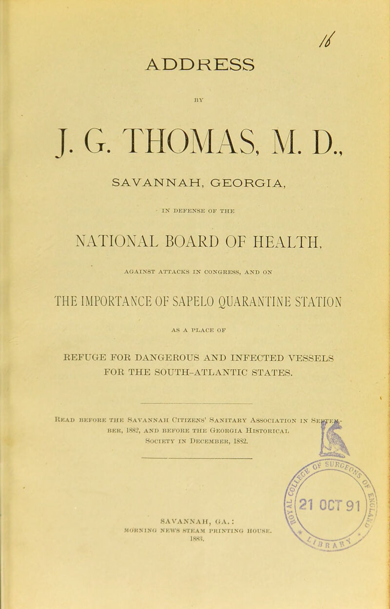 // ADDRESS J. G. THOMAS, M. D., SAVANNAH, GEORGIA, I> DEFENSE OF THE NATIONAL BOARD OF HEALTH, AGAINST ATTACKS IN CONGRESS, AND ON THE IMPORTANCE OF SAPELO QUARANTINE STATION AS A PLACE OF REFUGE FOR DANGEROUS AND INFECTED VESSELS FOR THE SOUTH-ATLANTIC STATES. Head before the Savannah Citizens' Sanitary Association in Se betr, 1882, and before the Georgia Historical society in decejeber, 1832. HA VANNA II, <;a. : HdKSaVG NK«-S M'KAM I'RINTING HOUSE. I8K.%