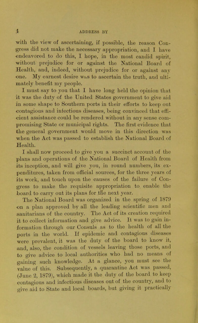 -with the view of ascertaining, if possible, the reason Con- gress did not make the necessary appropriation, and I have endeavored to do this, I hope, in the most candid spirit, without prejudice for or against the National Board of Health, and, indeed, without prejudice for or against any one. My earnest desire was to ascertain the truth, and ulti- mately benefit my people. I must say to you that I have long held the opinion that It was the duty of the United States government to give aid in some shape to Southern ports in their efforts to keep out contagious and infectious diseases, being convinced that effi- cient assistance could be rendered without in any sense com- promising State or municipal rights. The first evidence that the general government would move in this direction was when the Act was passed to establish the National Board of Health. I shall now proceed to give you a succinct account of the plans and operations of the National Board of Health from its inception, and will give you, in round numbers, its ex- penditures, taken from official sources, for the three years of its work, and touch upon the causes of the failure of Con- gress to make the requisite appropriation to. enable the board to carry out its plans for the next year. The National Board was organized in the spring of 1879 on a plan approved by all the leading scientific men and sanitarians of the country. The Act of its creation required it to collect information and give advice. It was to gain in- formation through our Consuls as to the health of all the ports in the world. If epidemic and contagious diseases were prevalent, it was the duty of the board to know it, and, also, the condition of vessels leaving those ports, and to give advice to local authorities who had no means of gaining such knowledge. At a glance, you must see the value of this. Subsequently, a quarantine Act was passed, (June 2, 1879), which made it the duty of the board to keep contagious and infectious diseases out of the country, and to give aid to State and local boards, but giving it practically