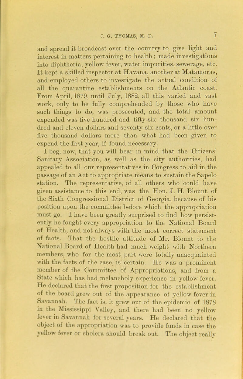 and spread it broadcast over the country to give light and interest in matters pertaining to health; made investigations into diphtheria, yellow fever, water impurities, sewerage, etc. It kept a skilled inspector at Havana, another at Matamoras, and employed others to investigate the actual condition of all the quarantine establishments on the Atlantic coast. From April, 1879, until July, 1882, all this varied and vast work, ouly to be fully comprehended by those who have such things to do, was prosecuted, and the total amount expended was five hundred and fifty-six thousand six hun- dred and eleven dollars and seventy-six cents, or a little over five thousand dollars more than what had been given to expend the first year, if found necessary. I beg, now, that you will bear in mind that the Citizens' Sanitary Association, as well as the city authorities, had appealed to all our representatives in Congress to aid in the passage of an Act to appropriate means to sustain the Sapelo station. The representative, of all others who could have given assistance to this end, was the Hon. J. H. Blount, of the Sixth Congressional District of Georgia, because of his position upon the committee before which the appropriation must go. I have been greatly surprised to find how persist- ently he fought every appropriation to the National Board of Health, and not always with the most correct statement of facts. That the hostile attitude of Mr. Blount to the National Board of Health had much weight with Northern members, who for the most part were totally unacquainted with the facts of the case, is certain. He was a prominent member of the Committee of Appropriations, and from a State which has had melancholy experience in yellow fever. He declared that the first proposition for the establishment of the board grew out of the appearance of yellow fever in Savannah. The fact is, it grew out of the epidemic of 1878 in the Mississippi Valley, and there had been no yellow fever in Savannah for several years. He declared that the object of the appropriation was to provide funds in case the yellow fever or cholera should break out. The object really