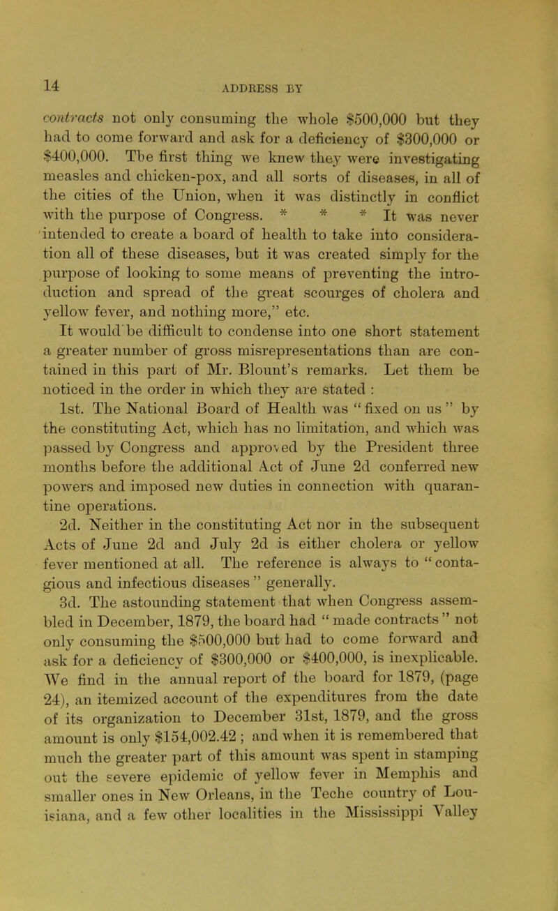 contracts not only consuming the whole $500,000 but they had to come forward and ask for a deficiency of $300,000 or $400,000. The first thing we knew they were investigating measles and chicken-pox, and all sorts of diseases, in all of the cities of the Union, when it was distinctly in conflict with the purpose of Congress. * * * It was never intended to create a board of health to take into considera- tion all of these diseases, but it was created simply for the purpose of looking to some means of preventing the intro- duction and spread of the great scourges of cholera and yellow fever, and nothing more, etc. It would be difficult to condense into one short statement a greater number of gross misrepresentations than are con- tained in this part of Mr. Blount's remarks. Let them be noticed in the order in which they are stated : 1st. The National Board of Health Avas  fixed on us  by the constituting Act, which has no limitation, and which was passed by Congress and approved by the President three months before the additional Act of June 2d conferred new powers and imposed new duties in connection with quaran- tine operations. 2d. Neither in the constituting Act nor in the subsequent Acts of June 2d and July 2d is either cholera or yellow fever mentioned at all. The reference is always to  conta- gious and infectious diseases  generally. 3d. The astounding statement that when Congress assem- bled in December, 1879, the board had  made contracts  not only consuming the $500,000 but had to come forward and ask for a deficiency of $300,000 or $400,000, is inexplicable. We find in the annual report of the board for 1879, (page 24), an itemized account of the expenditures from the date of its organization to December 31st, 1879, and the gross amount is only $154,002.42 ; and when it is remembered that much the greater part of this amount was spent in stamping out the severe epidemic of yellow fever in Memphis and smaller ones in New Orleans, in the Teche country of Lou- isiana, and a few other localities in the Mississippi Valley