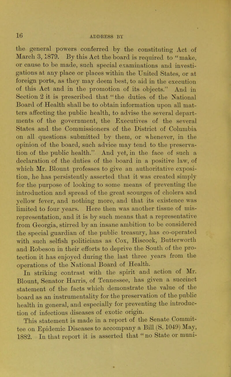 the general powers conferred by the constituting Act of March 3,1879. By this Act the board is required to  make, or cause to be made, such special examinations and investi- gations at any place or places within the United States, or at foreign ports, as they may deem best, to aid in the execution of this Act and in the promotion of its objects. And in Section 2 it is pi'escribed that the duties of the National Board of Health shall be to obtain information upon all mat- ters affecting the public health, to advise the several depart- ments of the government, the Executives of the several States and the Commissioners of the District of Columbia on all questions submitted by them, or whenever, in the opinion of the board, such advice may tend to the preserva- tion of the public health. And yet, in the face of such a declaration of the duties of the board in a positive law, of which Mr. Blount professes to give an authoritative exposi- tion, he has persistently asserted that it was created simply for the purpose of looking to some means of preventing the introduction and spread of the great scourges of cholera and yellow fever, and nothing more, and that its existence was limited to four years. Here then was another tissue of mis- representation, and it is by such means that a representative from Georgia, stirred by an insane ambition to be considered the special guardian of the public treasury, has co-operated with such selfish politicians as Cox, Hiscock, Butterworth and Robeson in their efforts to deprive the South of the pro- tection it has enjoyed during the last three years from the operations of the National Board of Health. In striking contrast with the spirit and action of Mr. Blount, Senator Harris, of Tennessee, has given a succinct statement of the facts which demonstrate the value of the board as an instrumentality for the preservation of the public health in general, and especially for preventing the introduc- tion of infectious diseases of exotic origin. This statement is made in a report of the Senate Commit- tee on Epidemic Diseases to accompany a Bill (S. 10-49) May, 1882. In that report it is asserted that  no State or muni-