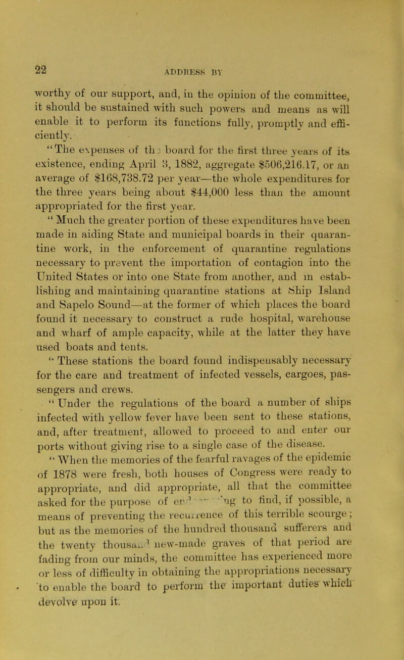 ADDRESS RV worthy of our support, and, in the opinion of the committee, it should be sustained with such powers and means as will enable it to perform its functions fully, promptly and effi- ciently. at The expenses of th; board for the first three years of its existence, ending April 8, 1882, aggregate §506,216.17, or an average of $168,738.72 per year—the whole expenditures for the three years being about $44,000 less than the amount appropriated for the first year.  Much the greater portion of these expenditures have been made in aiding State and municipal boards in their quaran- tine work, in the enforcement of quarantine regulations necessary to prevent the importation of contagion into the United States or into one State from another, and m estab- lishing and maintaining quarantine stations at Ship Island and Sapelo Sound—at the former of which places the board found it necessary to construct a rude hospital, warehouse and wharf of ample capacity, while at the latter they have used boats and tents.  These stations the board found indispensably necessary for the care and treatment of infected vessels, cargoes, pas- sengers and crews.  Under the regulations of the board a number of ships infected with yellow fever have been sent to these stations, and, after treatment, allowed to proceed to and enter our ports without giving rise to a single case of the disease.  When the memories of the fearful ravages of the epidemic of 1878 were fresh, both houses of Congress were ready to appropriate, and did appropriate, all that the committee asked for the purpose of en 1  'ng to find, if possible, a means of preventing the recuirence of this terrible scourge; but as the memories of the hundred thousand sufferers and the twenty thousau1 new-made graves of that period are fading from our minds, the committee has experienced more or less of difficulty in obtaining the appropriations necessary to enable the board to perform the important duties which devolve upon it.