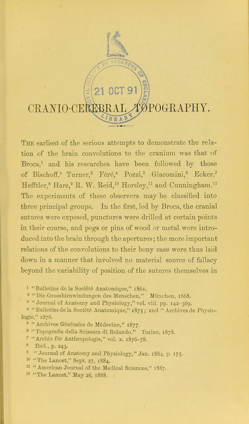 The earliest of the serious attempts to demonstrate the rela- tion of the brain convolutions to the cranium was that of Broca,1 and his researches have been followed by those of Bischoff.2 Turner,3 Fere,4 Pozzi,5 Giacomini,6 Ecker,7 Hefftler,8 Hare,9 B. W. Beid,10 Horsley,11 and Cunningham.12 The experiments of these observers may be classified into three principal groups. In the first, led by Broca, the cranial sutures were exposed, punctures were drilled at certain points in their course, and pegs or pins of wood or metal were intro- duced into the brain through the apertures; the more important relations of the convolutions to their bony case were thus laid down in a manner that involved no material source of fallacy beyond the variability of position of the sutures themselves in 1  Bulletins de la Societe Anatomique, 1861. 2 Die Grosshirnwindungen des Menschen. Miinchen, 1S68. 3 Journal of Anatomy and Physiology, vol. viii. pp. 142-369. 4  Bulletins de la Societe Anatomique, 1875 ; and  Archives de Physio- logie, 1876. 5 Archives Generates de Medecine, 1877. 6  Topografia della Scissura di Rolando. Torino, 1S78. 7  Archiv fiir Anthropologic, vol. x. 1876-78. 8 Ibid., p. 243. 9  Journal of Anatomy and Physiology, Jan. 1884, p. 175. 10 The Lancet, Sept. 27, 1884. 11  American Journal of the Medical Sciences, 1887. 12 The Lancet, May 26, 1888. ,