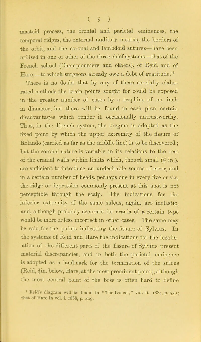 mastoid process, the frontal and parietal eminences, the temporal ridges, the external auditory meatus, the borders of the orbit, and the coronal and lambdoid sutures—have been utilised in one or other of the three chief systems—that of the French school (Championniere and others), of Eeid, and of Hare,—to which surgeons already owe a debt of gratitude.13 There is no doubt that by any of these carefully elabo- rated methods the brain points sought for could be exposed in the greater number of cases by a trephine of an inch in diameter, but there will be found in each plan certain disadvantages which render it occasionally untrustworthy. Thus, in the French system, the bregma is adopted as the fixed point by which the upper extremity of the fissure of Rolando (carried as far as the middle line) is to be discovered ; but the coronal suture is variable in its relations to the rest of the cranial walls within limits which, though small (f in.), are sufficient to introduce an undesirable source of error, and in a certain number of heads, perhaps one in every five or six, the ridge or depression commonly present at this spot is not perceptible through the scalp. The indications for the inferior extremity of the same sulcus, again, are inelastic, and, although probably accurate for crania of a certain type would be more or less incorrect in other cases. The same may be said for the points indicating the fissure of Sylvius. In the systems of Reid and Hare the indications for the localis- ation of the different parts of the fissure of Sylvius present material discrepancies, and in both the parietal emineuce is adopted as a landmark for the termination of the sulcus (Reid, fin. below, Hare, at the most prominent point), although the most central point of the boss is often hard to define 1 Reid's diagram will be found in  The Lancet, vol. ii. 1884, p. 539; that of Hare in vol. i. 1888, p. 409.