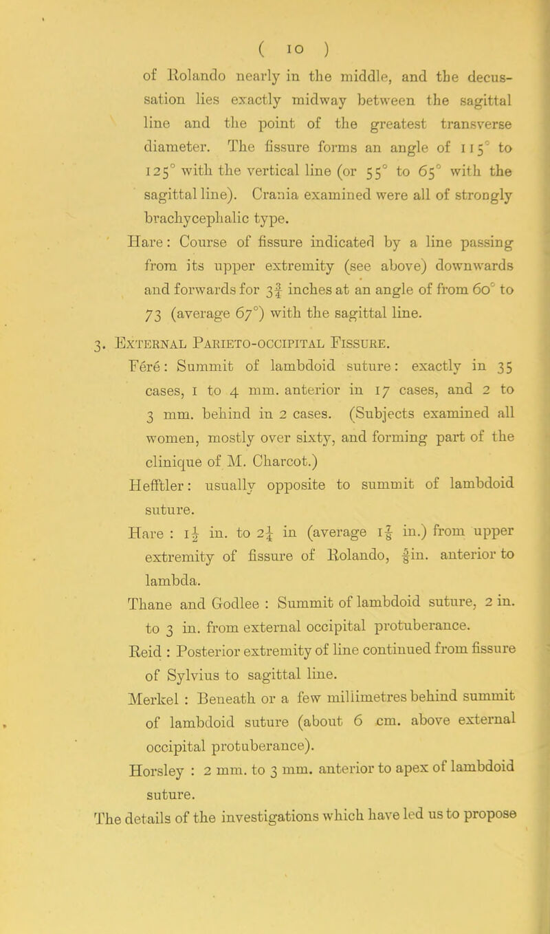 of Rolando nearly in the middle, and the decus- sation lies exactly midway between the sagittal line and the point of the greatest transverse diameter. The fissure forms an angle of 1150 to 125° with the vertical line (or 550 to 65° with the sagittal line). Crania examined were all of strongly brachycephalic type. Hare: Course of fissure indicated by a line passing from its upper extremity (see above) downwards and forwards for 3f inches at an angle of from 6o° to 73 (average 670) with the sagittal line. 3. External Parieto-occipital Fissure. Fere: Summit of lambdoid suture: exactly in 35 cases, 1 to 4 mm. anterior in 17 cases, and 2 to 3 mm. behind in 2 cases. (Subjects examined all women, mostly over sixty, and forming part of the clinique of M. Charcot.) Hefftler: usually opposite to summit of lambdoid suture. Hare : l£ in. to 2J in (average i| in.) from upper extremity of fissure of Kolando, fin. anterior to lambda. Thane and Godlee : Summit of lambdoid suture, 2 in. to 3 in. from external occipital protuberance. Reid : Posterior extremity of line continued from fissure of Sylvius to sagittal line. Merkel : Beneath or a few millimetres behind summit of lambdoid suture (about 6 cm. above external occipital protuberance). Horsley : 2 mm. to 3 mm. anterior to apex of lambdoid suture. The details of the investigations which have led us to propose