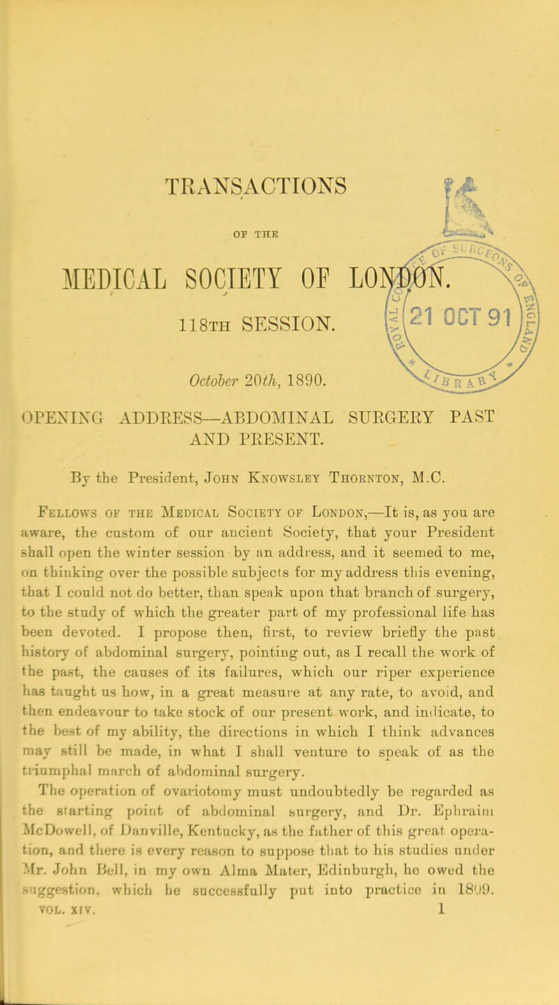 TRANSACTIONS OF THE MEDICAL SOCIETY OE LO 118th SESSION. October 20th, 1890. OPENING ADDRESS—ABDOMINAL SURGERY PAST AND PRESENT. By the President, John Knowslet Thornton, M.C. Fellows of the Medical Society of London,—It is, as you are aware, the custom of our ancient Society, that your President shall open the winter session by an address, and it seemed to me, on thinking over the possible subjects for my address tliis evening, that I could not do better, than speak upon that branch of surgery, to the study of which the greater part of my professional life has been devoted. I propose then, first, to review briefly the past history of abdominal surgery, pointing out, as I recall the work of the past, the causes of its failures, which our riper experience has taught us how, in a great measure at any rate, to avoid, and then endeavour to take stock of our present work, and indicate, to the best of my ability, the directions in which I think advances may still be made, in what I shall venture to speak of as the triumphal march of abdominal surgery. The operation of ovariotomy must undoubtedly be regarded as the starting point of abdominal surgery, and Dr. Ephraim McDowell, of Danville, Kentucky, as the father of this great opera- tion, and there is every reason to suppose that to his studies under Mr. John Bell, in my own Alma Mater, Edinburgh, ho owed the j-^estion, which he successfully put into practice in 18'J9.