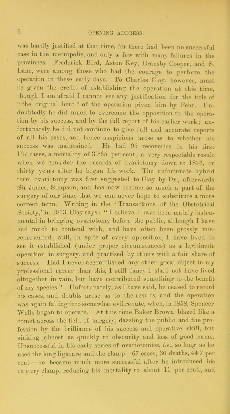 G was hardly justified at, that time, for there had been no successful case in the metropolis, and only a few with many failures in the provinces. Frederick Bird, Aston Key, Bransby Cooper, and S. Lane, were among those who had the courage to perform the operation in these early days. To Charles Clay, however, must he given the credit of establishing the operation at this time, though T am afraid I cannot see any justification for the title of the original hero  of the operation given him by Fehr. Un- doubtedly he did much to overcome the opposition to the opera- tion by his success, and by the full report of his earlier work ; un- fortunately he did not continue to give full and accurate reports of all his cases, and hence suspicions arose as to whether his success was maintained. He had 95 recoveries in his first 137 cases, a mortality of 30-65 per cent., a very respectable result when we consider the records of ovariotomy down to 1876, or thirty years after he began his work. The unfortunate hybrid term ovariotomy was first suggested to Clay by Dr., afterwards Sir James, Simpson, and has now become so much a part of the surgery of our time, that we can never hope to substitute a more correct term. Writing in the ' Transactions of the Obstetrical Society,' in 18G3, Clay says :  I believe I have been mainly instru- mental in bringing ovariotomy before the public, although I have had much to contend with, and have often been grossly mis- represented ; still, in spite of every opposition, I have lived to see it established (under proper circumstances) as a legitimate operation in surgery, and practised by others with a fair share of success. Had I never accomplished any other great object in my professional career than this, I still fancy I shall not have lived altogether in vain, but have contributed something to the benefit of my species. Unfortunately, as I have said, he ceased to record his cases, and doubts arose as to the results, and the operation was again falling into somewhat evil repute, when, in 1858, Spencer Wells began to operate. At this time Baker Brown blazed like a comet across the field of surgery, dazzling the public and the pro- fession by the brilliance of his success and operative skill, but sinking almost as quickly to obscurity and loss of good name. Unsuccessful in his early series of ovariotomies, i.e., so long as he used the long ligature and the clamp—67 cases, 30 deaths, 447 per cent, -he became much more successful after he introduced his